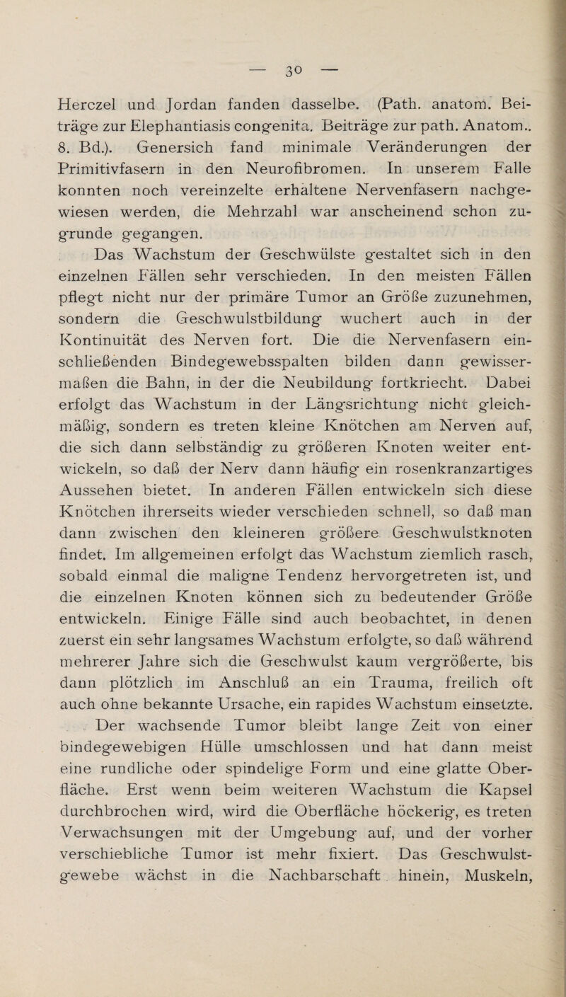 Herczel und Jordan fanden dasselbe. (Path. anatom. Bei¬ träge zur Elephantiasis congenita. Beiträge zur path. Anatom.. 8. Bd.). Genersich fand minimale Veränderungen der Primitivfasern in den Neurofibromen. In unserem Falle konnten noch vereinzelte erhaltene Nervenfasern nachge¬ wiesen werden, die Mehrzahl war anscheinend schon zu¬ grunde gegangen. Das Wachstum der Geschwülste gestaltet sich in den einzelnen P'ällen sehr verschieden. In den meisten Fällen pflegt nicht nur der primäre Tumor an Größe zuzunehmen, sondern die Geschwulstbildung wuchert auch in der Kontinuität des Nerven fort. Die die Nervenfasern ein¬ schließenden Bindegewebsspalten bilden dann gewisser¬ maßen die Bahn, in der die Neubildung fortkriecht. Dabei erfolgt das Wachstum in der Längsrichtung nicht gleich¬ mäßig, sondern es treten kleine Knötchen am Nerven auf, die sich dann selbständig zu größeren Knoten weiter ent¬ wickeln, so daß der Nerv dann häufig- ein rosenkranzartiges Aussehen bietet. In anderen Fällen entwickeln sich diese Knötchen ihrerseits wieder verschieden schnell, so daß man dann zwischen den kleineren größere Geschwulstknoten findet. Im allgemeinen erfolgt das Wachstum ziemlich rasch, sobald einmal die maligne Tendenz hervorgetreten ist, und die einzelnen Knoten können sich zu bedeutender Größe entwickeln. Einige Fälle sind auch beobachtet, in denen zuerst ein sehr langsames Wachstum erfolg'te, so daß während mehrerer Jahre sich die Geschwulst kaum vergrößerte, bis dann plötzlich im Anschluß an ein Trauma, freilich oft auch ohne bekannte Ursache, ein rapides Wachstum einsetzte. Der wachsende Tumor bleibt lange Zeit von einer bindegewebigen Hülle umschlossen und hat dann meist eine rundliche oder spindelige Form und eine glatte Ober¬ fläche. Erst wenn beim weiteren Wachstum die Kapsel durchbrochen wird, wird die Oberfläche höckerig, es treten Verwachsungen mit der Umgebung auf, und der vorher verschiebliche Tumor ist mehr fixiert. Das Geschwulst¬ gewebe wächst in die Nachbarschaft hinein, Muskeln,