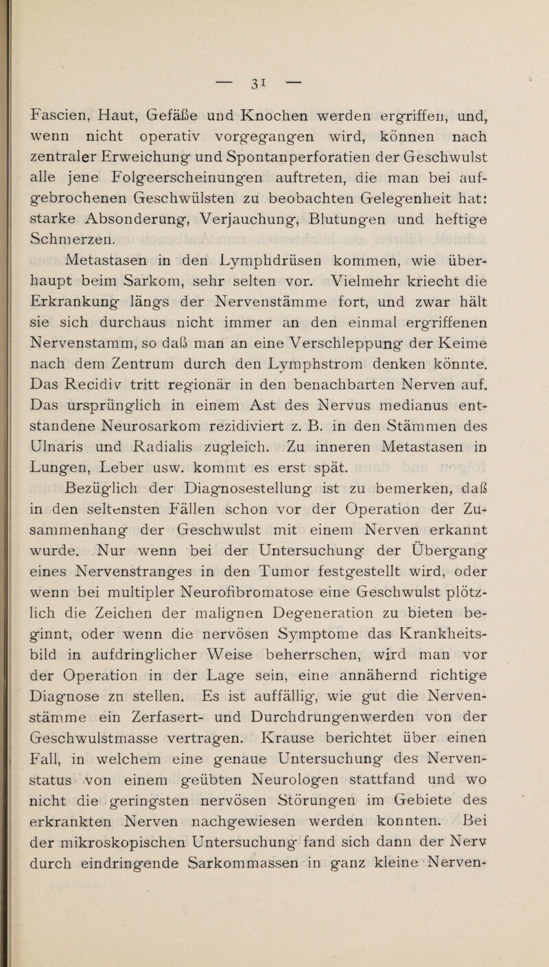 Fascien, Haut, Gefäße und Knochen werden ergriffen, und, wenn nicht operativ vorgegangen wird, können nach zentraler Erweichung und Spontanperforatien der Geschwulst alle jene Folgeerscheinungen auftreten, die man bei auf¬ gebrochenen Geschwülsten zu beobachten Gelegenheit hat: starke Absonderung, Verjauchung, Blutungen und heftig*e Schmerzen. Metastasen in den Lymphdrüsen kommen, wie über¬ haupt beim Sarkom, sehr selten vor. Vielmehr kriecht die Erkrankung längs der Nervenstämme fort, und zwar hält sie sich durchaus nicht immer an den einmal erg'riffenen Nervenstamm, so daß man an eine Verschleppung der Keime nach dem Zentrum durch den Lymphstrom denken könnte. Das Recidiv tritt regionär in den benachbarten Nerven auf. Das ursprünglich in einem Ast des Nervus medianus ent¬ standene Neurosarkom rezidiviert z. B. in den Stämmen des Ulnaris und Radialis zugleich. Zu inneren Metastasen in Lungen, Leber usw. kommt es erst spät. Bezüglich der Diagnosestellung ist zu bemerken, daß in den seltensten Fällen schon vor der Operation der Zu¬ sammenhang der Geschwulst mit einem Nerven erkannt wurde. Nur wenn bei der Untersuchung der Übergang eines Nervenstranges in den Tumor festgestellt wird, oder wenn bei multipler Neurofibromatose eine Geschwulst plötz¬ lich die Zeichen der malignen Degeneration zu bieten be¬ ginnt, oder wenn die nervösen Symptome das Krankheits¬ bild in aufdringlicher Weise beherrschen, wird man vor der Operation in der Lage sein, eine annähernd richtige Diagnose zn stellen. Es ist auffällig, wie gut die Nerven¬ stämme ein Zerfasert- und Durchdrungenwerden von der Geschwulstmasse vertragen. Krause berichtet über einen Fall, in welchem eine genaue Untersuchung des Nerven- status von einem geübten Neurologen stattfand und wo nicht die geringsten nervösen Störungen im Gebiete des erkrankten Nerven nachgewiesen werden konnten. Bei der mikroskopischen Untersuchung fand sich dann der Nerv durch eindringende Sarkommassen in ganz kleine Nerven-