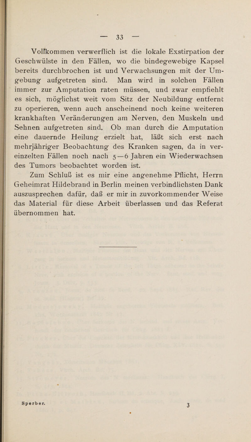 Vollkommen verwerflich ist die lokale Exstirpation der Geschwülste in den Fällen, wo die bindegewebige Kapsel bereits durchbrochen ist und Verwachsungen mit der Um¬ gebung* aufgetreten sind. Man wird in solchen Fällen immer zur Amputation raten müssen, und zwar empfiehlt es sich, möglichst weit vom Sitz der Neubildung entfernt zu operieren, wenn auch anscheinend noch keine weiteren krankhaften Veränderungen am Nerven, den Muskeln und Sehnen aufgetreten sind. Ob man durch die Amputation eine dauernde Heilung erzielt hat, läßt sich erst nach mehrjähriger Beobachtung* des Kranken sagen, da in ver¬ einzelten Fällen noch nach 5 — 6 Jahren ein Wiederwachsen des Tumors beobachtet worden ist. Zum Schluß ist es mir eine angenehme Pflicht, Herrn Geheimrat Hildebrand in Berlin meinen verbindlichsten Dank auszusprechen dafür, daß er mir in zuvorkommender Weise das Material für diese Arbeit überlassen und das Referat übernommen hat. Sperber. 3