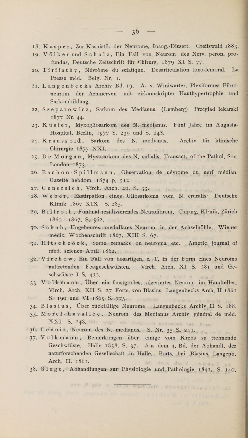 18. Kasper, Zur Kasuistik der Neurome, Inaug.-Dissert. Greifswald 1883. 19. Völker und Schulz, Ein Fall von Neurom des Nerv, peron. pro- fundus, Deutsche Zeitschrift für Chirurg. 1879 XI S. 77. 20. Tirifathy, Nevröme du sciatique. Desarticulation toxo-femoral. La Presse med. Belg. Nr. 1. 21. Langenbecks Archiv Bd. 19. A. v. Winiwarter, Plexiformes Fibro- neurom der Armnerven mit zirkumskripter Hauthypertrophie und Sarkombildung. 22. Szeparowicz, Sarkom des Medianus. (Lemberg) Przcglad lekarski 1877 Nr. 44. 23. Küster, Myxogliosarkom des N. medianus. Fünf Jahre im Augusta- Hospital, Berlin, 1877 S. 239 und S. 243. 24. Kraussold, Sarkom des N. medianus. Archiv für klinische Chirurgie 1877 XXI. 25. De Morgan, Myxosarkom des N. radialis, Transact. of the Pathol. Soc. London 1875. 26. Bachon-Spillmann, Observation de nevrome du nerf median. Gazette hebdom. 1874 p. 512 27. Genersich, Virch. Arch. 49, S. 33. 28. Weber, Exstirpation eines Gliosarkoms vom N. cruralis- Deutsche Klinik 1867 XIX S. 285. 29. Billroth, Fünfmal rezidivierendes Neurofibrom. Chirurg. Klnik, Zürich 1860 — 1867, S.- 562. 30. Schuh, Ungeheures medulläres Neurom in der Achselhöhle, Wiener mediz. Wochenschrift 1863, XIII S. 67. 31. Hitschcock, Some remarks on neuroma etc. Americ. Journal of med. Science April 1862. 32. Virch ow, Ein Fall von bösartigen, z. T. in der Form eines Neuroms auftretenden Fettgeschwülsten. Virch. Arch. XI S. 281 und Ge¬ schwülste I S. 432. 33. V olkmann, Über ein faustgroßes, ulzeriertes Neurom im Handteller. Virch. Arch. XII S. 27 Forts, von Blasius, Langenbecks Arch. H 1861 S. 190 und VI 1865 S. 775. 34. Blasius, Über rückfällige Neurome. Langenbecks Archiv II S. 188. 35. Morel-Lavallee, Neurom des Medianus Archiv general de med. XXI S. 248. 36. Lenoir, Neurom des N. medianus. S. Nr. 35 S. 249. 37. V olkmann, Bemerkungen über einige vom Krebs zu trennende Geschwülste. Halle 1858, S. 37. Aus dem 4. Bd. der Abhandl. der naturforschenden Gesellschaft in Halle. Forts, bei Blasius, Langenb. Arch. II. 1861. 38. Glu ge, Abhandlungen zur Physiologie und Pathologie 1841, S. 140.