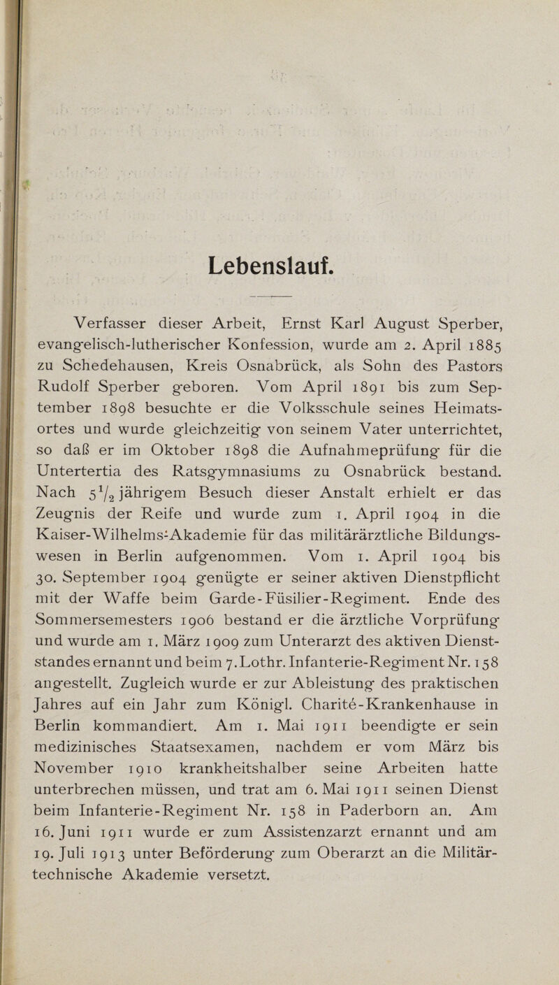 Lebenslauf. Verfasser dieser Arbeit, Ernst Karl August Sperber, evangelisch-lutherischer Konfession, wurde am 2. April 1885 zu Schedehausen, Kreis Osnabrück, als Sohn des Pastors Rudolf Sperber geboren. Vom April 1891 bis zum Sep¬ tember 1898 besuchte er die Volksschule seines Heimats¬ ortes und wurde gleichzeitig von seinem Vater unterrichtet, so daß er im Oktober 1898 die Aufnahmeprüfung* für die Untertertia des Ratsgymnasiums zu Osnabrück bestand. Nach 5^ jährigem Besuch dieser Anstalt erhielt er das Zeugnis der Reife und wurde zum 1. April 1904 in die Kaiser-Wilhelms:Akademie für das militärärztliche Bildungs¬ wesen in Berlin aufgenommen. Vom 1. April 1904 bis 30. September 1904 genügte er seiner aktiven Dienstpflicht mit der Waffe beim Garde-Füsilier-Regiment. Ende des Sommersemesters 1906 bestand er die ärztliche Vorprüfung und wurde am 1. März 1909 zum Unterarzt des aktiven Dienst¬ standes ernannt und beim 7. Lothr. Infanterie-Regiment Nr. 158 angestellt. Zugleich wurde er zur Ableistung des praktischen Jahres auf ein Jahr zum Königl. Charite-Krankenhause in Berlin kommandiert. Am 1. Mai 1911 beendigte er sein medizinisches Staatsexamen, nachdem er vom März bis November 1910 krankheitshalber seine Arbeiten hatte unterbrechen müssen, und trat am 6. Mai 1911 seinen Dienst beim Infanterie-Regiment Nr. 158 in Paderborn an. Am 16. Juni 1911 wurde er zum Assistenzarzt ernannt und am 19. Juli 1913 unter Beförderung* zum Oberarzt an die Militär¬ technische Akademie versetzt.