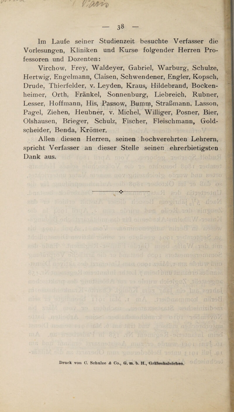 Im Laufe seiner Studienzeit besuchte Verfasser die Vorlesungen, Kliniken und Kurse folgender Herren Pro¬ fessoren und Dozenten: Virchow, Frey, Waldeyer, Gabriel, Warburg, Schulze, Hertwig, Engelmann, Claisen, Schwendener, Engler, Kopsch, Drude, Thierfelder, v. Leyden, Kraus, Hildebrand, Bocken- heimer, Orth, Frankel, Sonnenburg, Liebreich, Rubner, Lesser, Hoffmann, His, Passow, Bumm, Straßmann, Lasson, Pagel, Ziehen, Heubner, v. Michel, Williger, Posner, Bier, Olshausen, Brieger, Schulz, Fischer, Fleischmann, Gold¬ scheider, Benda, Krömer. Allen diesen Herren, seinen hochverehrten Lehrern, spricht Verfasser an dieser Stelle seinen ehrerbietigsten Dank aus. Druck von C. Schulze & Co., Q-. m. h. H., 'Gräfenharnichen.
