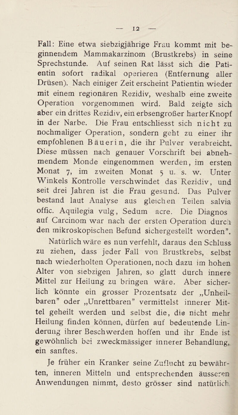 Fall: Eine etwa siebzigjährige Frau kommt mit be¬ ginnendem Mammakarzinom (Brustkrebs) in seine Sprechstunde. Auf seinen Rat lässt sich die Pati¬ entin sofort radikal operieren (Entfernung aller Drüsen). Nach einiger Zeit erscheint Patientin wieder mit einem regionären Rezidiv, weshalb eine zweite Operation vorgenommen wird. Bald zeigte sich aber ein drittes Rezidiv, ein erbsengroßer harter Knopf in der Narbe. Die Frau entschliesst sich nicht zu nochmaliger Operation, sondern geht zu einer ihr empfohlenen Bäuerin, die ihr Pulver verabreicht. Diese müssen nach genauer Vorschrift bei abneh¬ mendem Monde eingenommen werden, im ersten Monat 7, im zweiten Monat 5 u. s. w. Unter Winkels Kontrolle verschwindet das Rezidiv, und seit drei Jahren ist die Frau gesund. Das Pulver bestand laut Analyse aus gleichen Teilen salvia offic. Aquilegia vulg, Sedum acre. Die Diagnos auf Carcinom war nach der ersten Operation durch den mikroskopischen Befund sichergestellt worden”. Natürlich wäre es nun verfehlt, daraus den Schluss zu ziehen, dass jeder Fall von Brustkrebs, selbst nach wiederholten Operationen, noch dazu im hohen Alter von Siebzigen Jahren, so glatt durch innere Mittel zur Heilung zu bringen wäre. Aber sicher¬ lich könnte ein grosser Prozentsatz der „Unheil¬ baren” oder „Unrettbaren” vermittelst innerer Mit¬ tel geheilt werden und selbst die, die nicht mehr Heilung finden können, dürfen auf bedeutende Lin¬ derung ihrer Beschwerden hoffen und ihr Ende ist gewöhnlich bei zweckmässiger innerer Behandlung, ein sanftes. Je früher ein Kranker seine Zuflucht zu bewähr¬ ten, inneren Mitteln und entsprechenden äusseren Anwendungen nimmt, desto grösser sind natürlich,