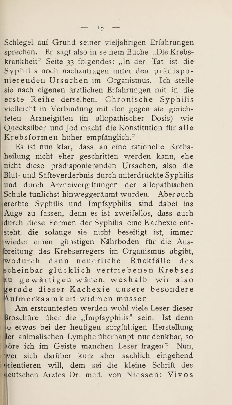 Schlegel auf Grund seiner vieljährigen Erfahrungen sprechen. Er sagt also in seinem Buche „Die Krebs¬ krankheit” Seite 33 folgendes: ,,In der Tat ist die Syphilis noch nachzutragen unter den prädispo¬ nierenden Ursachen im Organismus. Ich stelle sie nach eigenen ärztlichen Erfahrungen mit in die erste Reihe derselben. Chronische Syphilis vielleicht in Verbindung mit den gegen sie gerich¬ teten Arzneigiften (in allopathischer Dosis) wie Quecksilber und Jod macht die Konstitution für alle Krebsformen höher empfänglich.” Es ist nun klar, dass an eine rationelle Krebs¬ heilung nicht eher geschritten werden kann, ehe nicht diese prädisponierenden Ursachen, also die Blut- und Säfteverderbnis durch unterdrückte Syphilis und durch Arzneivergiftungen der allopathischen Schule tunlichst hinweggeräumt wurden. Aber auch ererbte Syphilis und Impfsyphilis sind dabei ins Auge zu fassen, denn es ist zweifellos, dass auch «durch diese Formen der Syphilis eine Kachexie ent¬ steht, die solange sie nicht beseitigt ist, immer wieder einen günstigen Nährboden für die Aus¬ breitung des Krebserregers im Organismus abgibt, wodurch dann neuerliche Rückfälle des scheinbar glücklich vertriebenen Krebses zu gewärtigen wären, weshalb wir also gerade dieser Kachexie unsere besondere Aufmerksamkeit widmen müssen. Am erstauntesten werden wohl viele Leser dieser Broschüre über die „Impfsyphilis” sein. Ist denn |o etwas bei der heutigen sorgfältigen Herstellung ler animalischen Lymphe überhaupt nur denkbar, so löre ich im Geiste manchen Leser fragen? Nun, wer sich darüber kurz aber sachlich eingehend • rientieren will, dem sei die kleine Schrift des deutschen Arztes Dr. med. von Niessen: Vivos