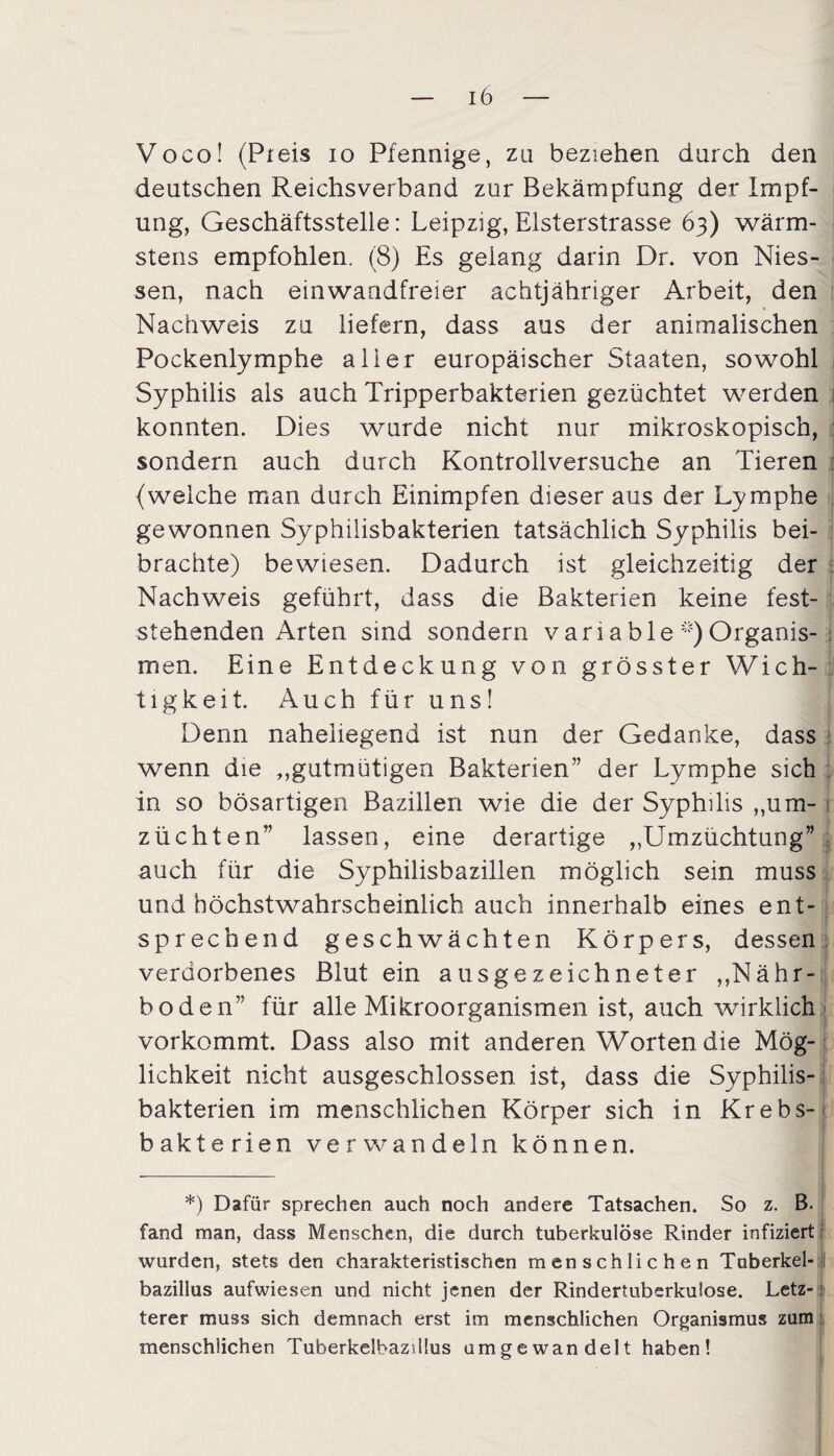 Voco! (Preis io Pfennige, zu beziehen durch den deutschen Reichsverband zur Bekämpfung der Impf¬ ung, Geschäftsstelle: Leipzig, Elsterstrasse 63) wärm- stens empfohlen. (8) Es gelang darin Dr. von Mes¬ sen, nach einwandfreier achtjähriger Arbeit, den Nachweis zu liefern, dass aus der animalischen Pockenlymphe aller europäischer Staaten, sowohl Syphilis als auch Tripperbakterien gezüchtet werden konnten. Dies wurde nicht nur mikroskopisch, sondern auch durch Kontrollversuche an Tieren {welche man durch Einimpfen dieser aus der Lymphe gewonnen Syphilisbakterien tatsächlich Syphilis bei¬ brachte) bewiesen. Dadurch ist gleichzeitig der Nachweis geführt, dass die Bakterien keine fest¬ stehenden Arten sind sondern variable ^Organis¬ men. Eine Entdeckung von grösster Wich¬ tigkeit. Auch für uns! Denn naheliegend ist nun der Gedanke, dass wenn die „gutmütigen Bakterien” der Lymphe sich in so bösartigen Bazillen wie die der Syphilis „um- i züchten” lassen, eine derartige „Umzüchtung” auch für die Syphilisbazillen möglich sein muss und höchstwahrscheinlich auch innerhalb eines ent¬ sprechend geschwächten Körpers, dessen verdorbenes Blut ein ausgezeichneter „Nähr¬ boden” für alle Mikroorganismen ist, auch wirklich vorkommt. Dass also mit anderen Worten die Mög¬ lichkeit nicht ausgeschlossen ist, dass die Syphilis¬ bakterien im menschlichen Körper sich in Krebs-1 Bakterien verwandeln können. *) Dafür sprechen auch noch andere Tatsachen. So z. B. fand man, dass Menschen, die durch tuberkulöse Rinder infiziert wurden, stets den charakteristischen menschlichen Tuberkel¬ bazillus aufwiesen und nicht jenen der Rindertuberkuiose. Letz-: terer muss sich demnach erst im menschlichen Organismus zum menschlichen TuberkelbazUlus umgewandelt haben!