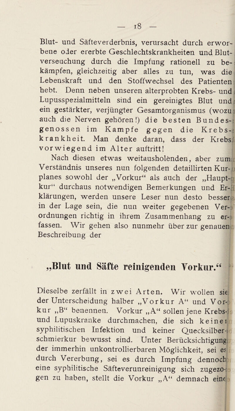 Blut- und Säfteverderbnis, verursacht durch erwor¬ bene oder ererbte Geschlechtskrankheiten und Blut¬ verseuchung durch die Impfung rationell zu be¬ kämpfen, gleichzeitig aber alles zu tun, was die Lebenskraft und den Stoffwechsel des Patienten hebt. Denn neben unseren alterprobten Krebs- und Lupusspezialmitteln sind ein gereinigtes Blut und; ein gestärkter, verjüngter Gesamtorganismus (wozu; auch die Nerven gehören!) die besten Bundes-; genossen im Kampfe gegen die Krebs¬ krankheit. Man denke daran, dass der Krebs vorwiegend im Alter auftritt! Nach diesen etwas weitausholenden, aber zum Verständnis unseres nun folgenden detaillirten Kur-. planes sowohl der „Vorkur“ als auch der „Haupt¬ kur“ durchaus notwendigen Bemerkungen und Er¬ klärungen, werden unsere Leser nun desto besser in der Lage sein, die nun weiter gegebenen Ver¬ ordnungen richtig in ihrem Zusammenhang zu er¬ fassen. Wir gehen also nunmehr über zur genauen Beschreibung der „Blut und Säfte reinigenden Vorkur.“ Dieselbe zerfällt in zwei Arten* Wir wollen sie der Unterscheidung halber „Vor kur A“ und Vor¬ kur „B“ benennen. Vorkur „A“ sollen jene Krebs- und Lupuskranke durchmachen, die sich keinei syphilitischen Infektion und keiner Quecksilber-; schrnierkur bewusst sind. Unter Berücksichtigung der immerhin unkontrollierbaren Möglichkeit, sei es durch Vererbung, sei es durch Impfung dennoch eine syphilitische Säfteverunreinigung sich zugezo¬ gen zu haben, stellt die Vorkur „A“ demnach eine