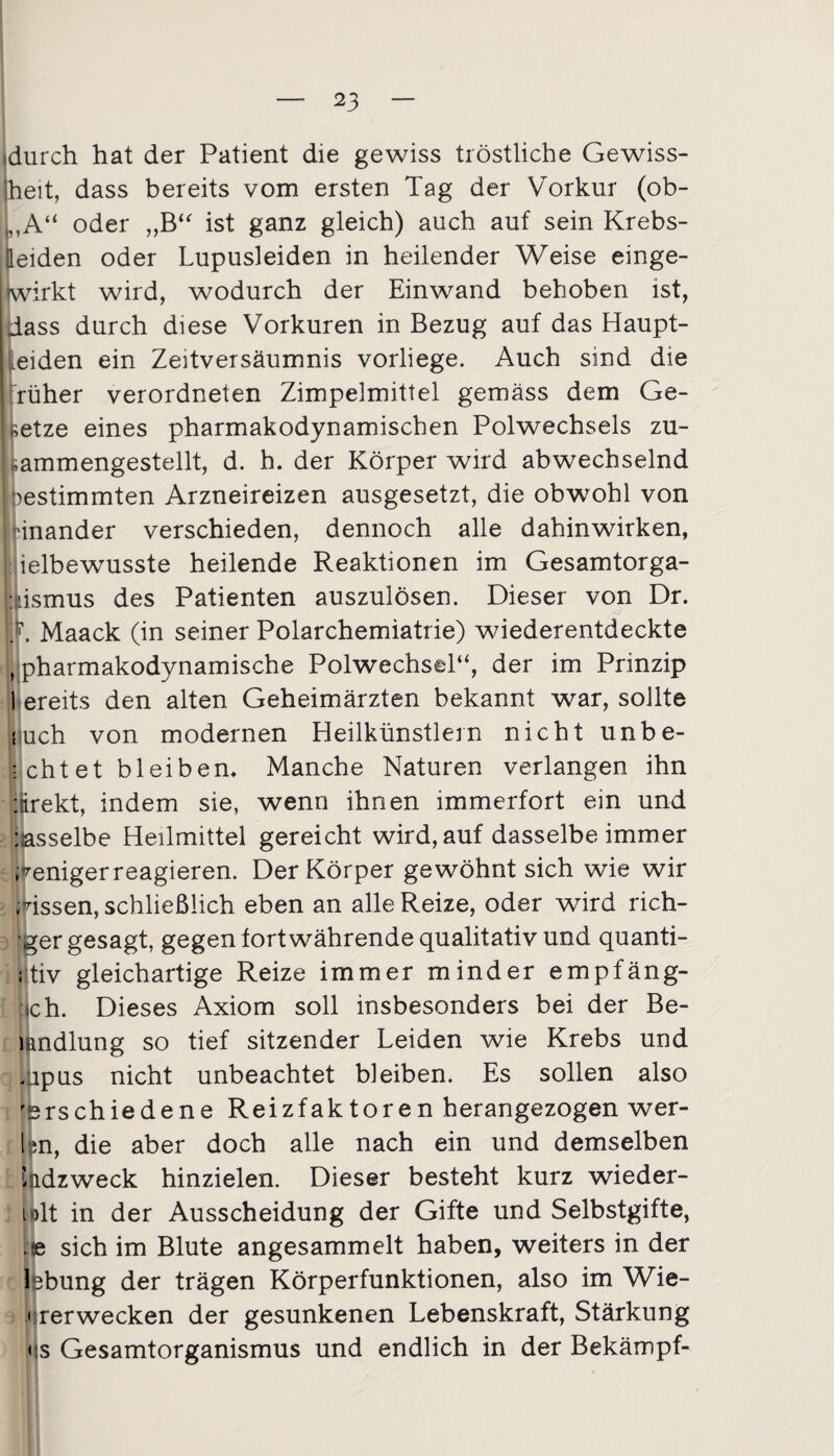 »durch hat der Patient die gewiss tröstliche Gewiss¬ heit, dass bereits vom ersten Tag der Vorkur (ob- I ,A“ oder „B“ ist ganz gleich) auch auf sein Krebs- Heiden oder Lupusleiden in heilender Weise einge¬ wirkt wird, wodurch der Einwand behoben ist, dass durch diese Vorkuren in Bezug auf das Haupt- leiden ein Zeitversäumnis vorliege. Auch sind die rüher verordneten Zimpelmittel gemäss dem Ge¬ setze eines pharmakodynamischen Polwechsels zu- ! »ammengestellt, d. h. der Körper wird abwechselnd j gestimmten Arzneireizen ausgesetzt, die obwohl von inander verschieden, dennoch alle dahinwirken, I ielbewusste heilende Reaktionen im Gesamtorga- »kismus des Patienten auszulösen. Dieser von Dr. M. Maack (in seiner Polarchemiatrie) wiederentdeckte L pharmakodynamische Polwechsel“, der im Prinzip I ereits den alten Geheimärzten bekannt war, sollte iuch von modernen Heilkünstlern nicht unbe¬ achtet bleiben* Manche Naturen verlangen ihn :irekt, indem sie, wenn ihnen immerfort ein und : asselbe Heilmittel gereicht wird, auf dasselbe immer weniger reagieren. Der Körper gewöhnt sich wie wir wissen, schließlich eben an alle Reize, oder wird rich- ger gesagt, gegen fortwährende qualitativ und quanti- ;tiv gleichartige Reize immer minder empfäng- «ch. Dieses Axiom soll insbesonders bei der Be- mndlung so tief sitzender Leiden wie Krebs und . ipus nicht unbeachtet bleiben. Es sollen also verschiedene Reizfaktoren herangezogen wer¬ ten, die aber doch alle nach ein und demselben Hdzweck hinzielen. Dieser besteht kurz wieder- i >lt in der Ausscheidung der Gifte und Selbstgifte, Ile sich im Blute angesammelt haben, weiters in der lebung der trägen Körperfunktionen, also im Wie- ' rerwecken der gesunkenen Lebenskraft, Stärkung < s Gesamtorganismus und endlich in der Bekämpf-