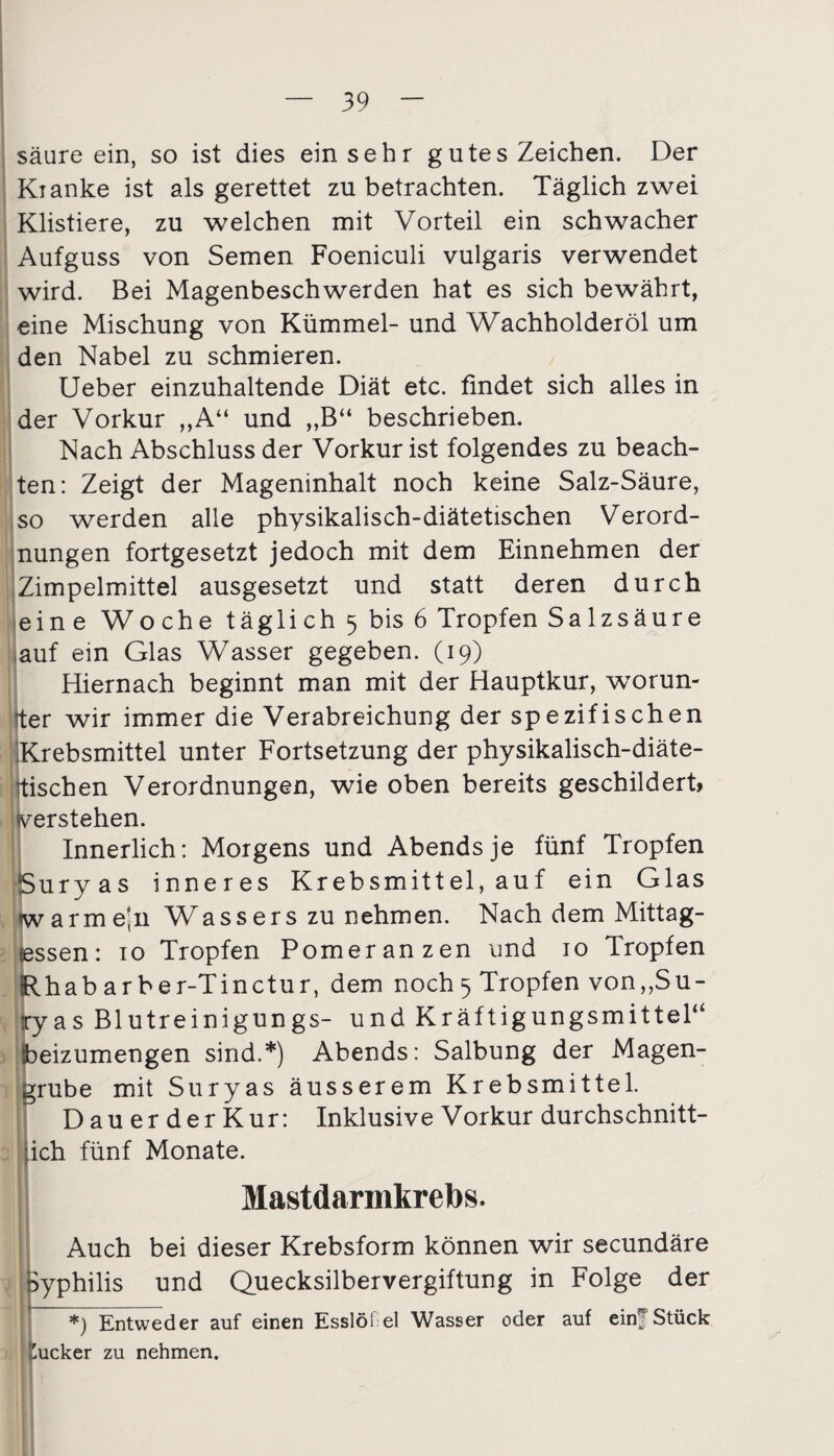 säure ein, so ist dies einsehr g utes Zeichen. Der Kianke ist als gerettet zu betrachten. Täglich zwei Klistiere, zu welchen mit Vorteil ein schwacher Aufguss von Semen Foeniculi vulgaris verwendet wird. Bei Magenbeschwerden hat es sich bewährt, eine Mischung von Kümmel- und Wachholderöl um den Nabel zu schmieren. Ueber einzuhaltende Diät etc. findet sich alles in der Vorkur „A“ und „B“ beschrieben. Nach Abschluss der Vorkur ist folgendes zu beach¬ ten: Zeigt der Mageninhalt noch keine Salz-Säure, so werden alle physikalisch-diätetischen Verord¬ nungen fortgesetzt jedoch mit dem Einnehmen der Zimpelmittel ausgesetzt und statt deren durch eine Woche täglich 5 bis 6 Tropfen Salzsäure .auf ein Glas Wasser gegeben. (19) Hiernach beginnt man mit der Hauptkur, worun¬ ter wir immer die Verabreichung der spezifischen Krebsmittel unter Fortsetzung der physikalisch-diäte- tischen Verordnungen, wie oben bereits geschildert, verstehen. Innerlich: Morgens und Abends je fünf Tropfen Suryas inneres Krebsmittel, auf ein Glas iwarmejii Wassers zu nehmen. Nach dem Mittag¬ essen: 10 Tropfen Pomeranzen und 10 Tropfen Rhabarbe r-Tinctur, dem noch 5 Tropfen von,,Su- iyas Blutreinigungs- und Kräftigungsmittel“ leizumengen sind.*) Abends: Salbung der Magen¬ grube mit Suryas äusserem Krebsmittel. DauerderKur: Inklusive Vorkur durchschnitt- [ich fünf Monate. Mastdarmkrebs. Auch bei dieser Krebsform können wir secundäre Syphilis und Quecksilbervergiftung in Folge der *) Entweder auf einen Esslöf el Wasser oder auf einf Stück fcucker zu nehmen.