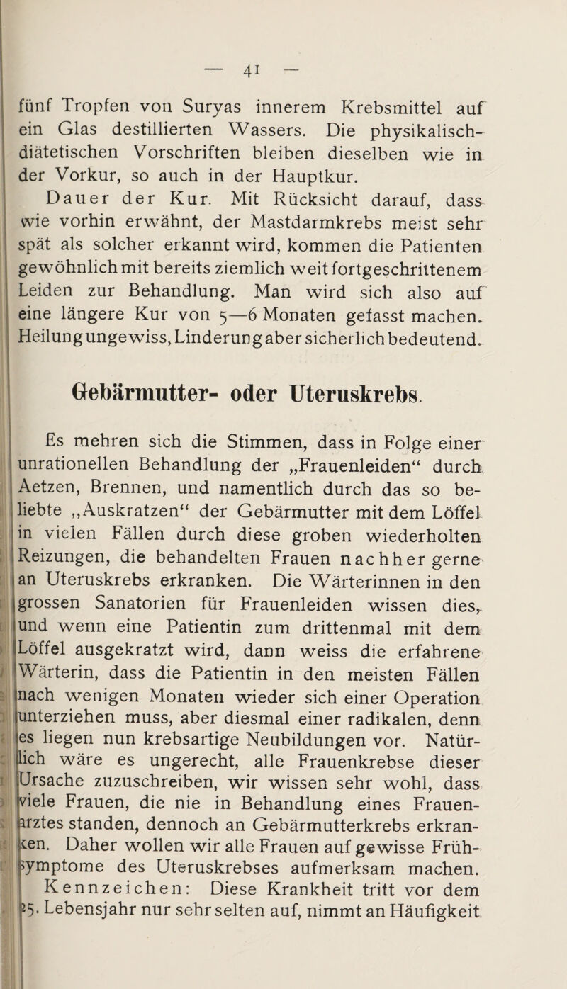 fünf Tropfen von Suryas innerem Krebsmittel auf ein Glas destillierten Wassers. Die physikalisch- diätetischen Vorschriften bleiben dieselben wie in der Vorkur, so auch in der Hauptkur. Dauer der Kur. Mit Rücksicht darauf, dass wie vorhin erwähnt, der Mastdarmkrebs meist sehr spät als solcher erkannt wird, kommen die Patienten gewöhnlich mit bereits ziemlich weit fortgeschrittenem Leiden zur Behandlung. Man wird sich also auf eine längere Kur von 5—6 Monaten gefasst machen. Heilungungewiss, Linderungaber sicherlich bedeutend. Gebärmutter- oder Uteruskrebs Es mehren sich die Stimmen, dass in Folge einer unrationellen Behandlung der „Frauenleiden“ durch Aetzen, Brennen, und namentlich durch das so be¬ liebte „Auskratzen“ der Gebärmutter mit dem Löffel in vielen Fällen durch diese groben wiederholten Reizungen, die behandelten Frauen nachher gerne an Uteruskrebs erkranken. Die Wärterinnen in den grossen Sanatorien für Frauenleiden wissen dies, und wenn eine Patientin zum drittenmal mit dem Löffel ausgekratzt wird, dann weiss die erfahrene Wärterin, dass die Patientin in den meisten Fällen nach wenigen Monaten wieder sich einer Operation unterziehen muss, aber diesmal einer radikalen, denn es liegen nun krebsartige Neubildungen vor. Natür¬ lich wäre es ungerecht, alle Frauenkrebse dieser Ursache zuzuschreiben, wir wissen sehr wohl, dass »viele Frauen, die nie in Behandlung eines Frauen¬ arztes standen, dennoch an Gebärmutterkrebs erkran¬ ken. Daher wollen wir alle Frauen auf gewisse Früh- ymptome des Uteruskrebses aufmerksam machen. Kennzeichen: Diese Krankheit tritt vor dem l5‘ Lebensjahr nur sehr selten auf, nimmt an Häufigkeit