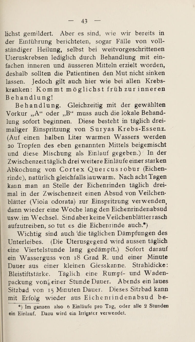 liehst gemildert. Aber es sind, wie wir bereits in der Emlührung berichteten, sogar Fälle von voll¬ ständiger Heilung, selbst bei weitvorgeschrittenen Uteruskrebsen lediglich durch Behandlung mit ein¬ fachen inneren und äusseren Mitteln erzielt worden, deshalb sollten die Patientinen den Mut nicht sinken lassen. Jedoch gilt auch hier wie bei allen Krebs¬ kranken: Kommt möglichst früh zur inneren B e handlungl Behandlung. Gleichzeitig mit der gewählten Vorkur „A“ oder „B“ muss auch die lokale Behand¬ lung sofort beginnen. Diese besteht in täglich drei¬ maliger Einspritzung von Suryas Krebs-Essenz. (Auf einen halben Liter warmen Wassers werden 20 Tropfen des eben genannten Mittels beigemischt und diese Mischung als Einlauf gegeben.) In der Zwischenzeit täglich drei weitere Einläufe einer starken Abkochung von Cortex Queicus lobur (Eichen¬ rinde), natürlich gleichfalls lauwarm. Nach acht Tagen kann man an Stelle der Eichenrinden täglich drei¬ mal in der Zwischenzeit einen Absud von Veilchen¬ blätter (Viola odorata) zur Einspritzung veiwenden, dann wieder eine Woche lang den Eichenrindenabsud usw.im Wechsel. Sindaber keine Veilchenblätterrasch aufzutreiben, so tut es die Eichenrinde auch.*) Wichtig sind auch 'die täglichen Dämpfungen des Unterleibes. (Die Uterusgegend wird aussen täglich eine Viertelstunde lang gedämpft.) Sofort darauf ein Wasserguss von 18 Grad R. und einer Minute Dauer aus einer kleinen Giesskanne. Strahldicke: Bleistiftstärke. Täglich eine Rumpf- und W’aden- packung von^5einer Stunde Dauer. Abends ein laues Sitzbad von 15 Minuten Dauer. Dieses Sitzbad kann mit Erfolg wieder aus Eichernindenabsud be- *) Im ganzen also 6 Einläufe pro Tag, oder alle 2 Stunden ein Einlauf. Dazu wird ein Irrigator verwendet.