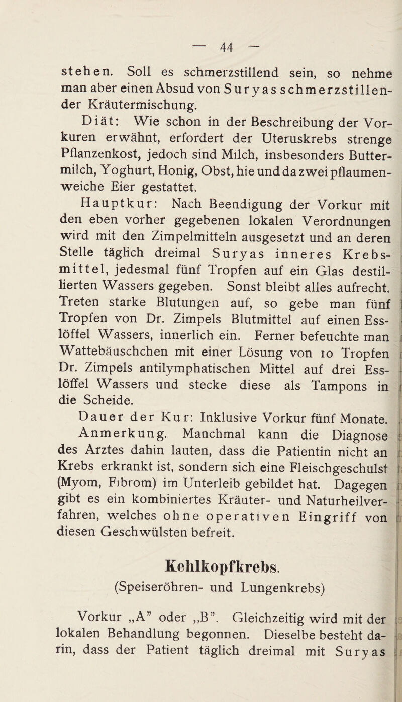 stehen. Soll es schmerzstillend sein, so nehme man aber einen Absud von Suryas schmerzstillen¬ der Kräutermischung. Diät: Wie schon in der Beschreibung der Vor¬ kuren erwähnt, erfordert der Uteruskrebs strenge Pflanzenkost, jedoch sind Milch, insbesonders Butter¬ milch, Yoghurt, Honig, Obst, hie und da zwei pflaumen¬ weiche Eier gestattet. Haupt kur: Nach Beendigung der Vorkur mit den eben vorher gegebenen lokalen Verordnungen wird mit den Zimpelmitteln ausgesetzt und an deren Stelle täglich dreimal Suryas inneres Krebs¬ mittel, jedesmal fünf Tropfen auf ein Glas destil¬ lierten Wassers gegeben. Sonst bleibt alles aufrecht. Treten starke Blutungen auf, so gebe man fünf 3 Tropfen von Dr. Zimpels Blutmittel auf einen Ess¬ löffel Wassers, innerlich ein. Ferner befeuchte man i Wattebäuschchen mit einer Lösung von io Tropfen Dr. Zimpels antilymphatischen Mittel auf drei Ess¬ löffel Wassers und stecke diese als Tampons in : die Scheide. Dauer der Kur: Inklusive Vorkur fünf Monate. Anmerkung. Manchmal kann die Diagnose des Arztes dahin lauten, dass die Patientin nicht an Krebs erkrankt ist, sondern sich eine Fleischgeschulst (Myom, Fibrom) im Unterleib gebildet hat. Dagegen gibt es ein kombiniertes Kräuter- und Naturheilver¬ fahren, welches ohne operativen Eingriff von diesen Geschwülsten befreit. Kehlkopfkrebs. (Speiseröhren- und Lungenkrebs) Vorkur „A” oder „B”. Gleichzeitig wird mit der lokalen Behandlung begonnen. Dieselbe besteht da¬ rin, dass der Patient täglich dreimal mit Suryas -f-fS-