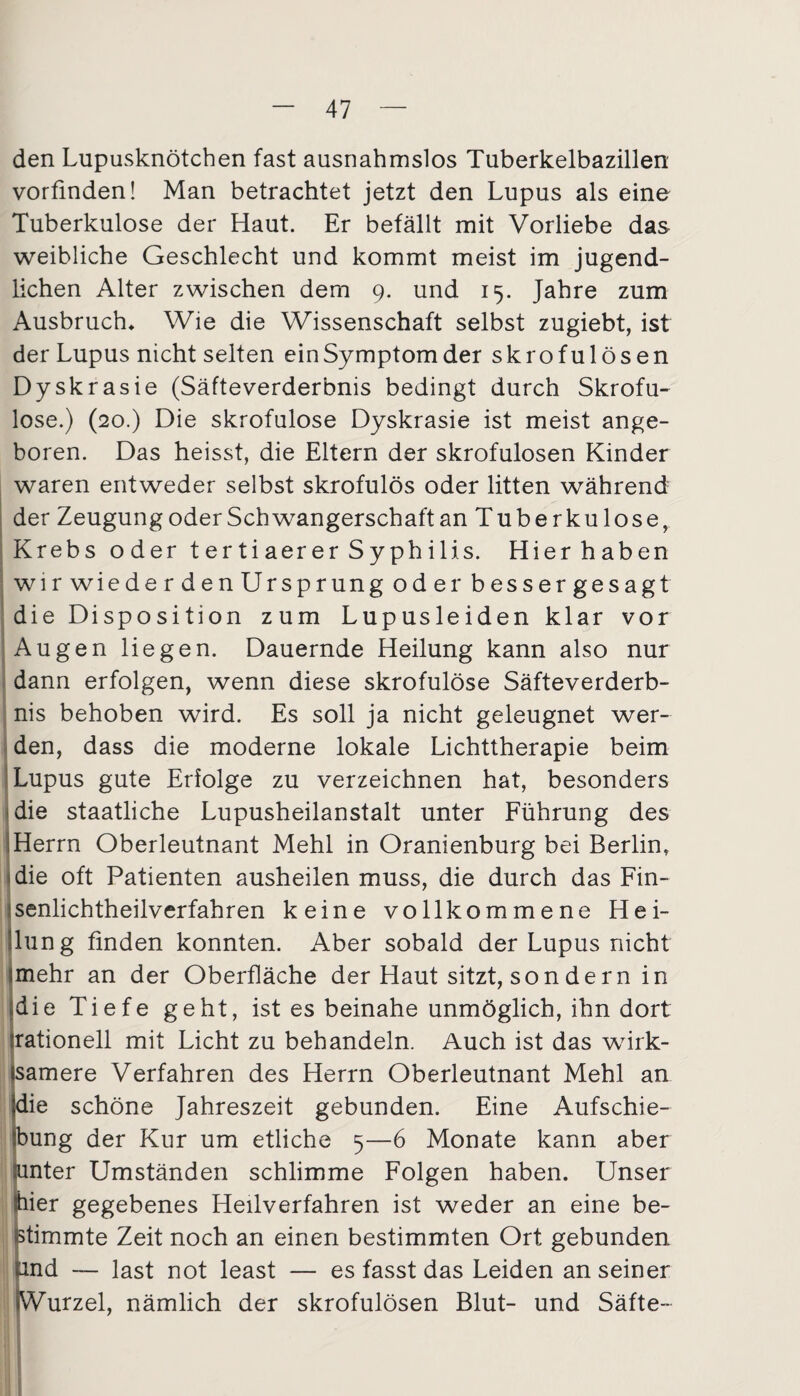den Lupusknötchen fast ausnahmslos Tuberkelbazillen vorfinden! Man betrachtet jetzt den Lupus als eine Tuberkulose der Haut. Er befällt mit Vorliebe das weibliche Geschlecht und kommt meist im jugend¬ lichen Alter zwischen dem 9. und 15. Jahre zum Ausbruch* Wie die Wissenschaft selbst zugiebt, ist der Lupus nicht selten ein Symptom der skrofulösen Dyskrasie (Säfteverderbnis bedingt durch Skrofu¬ löse.) (20.) Die skrofulöse Dyskrasie ist meist ange¬ boren. Das heisst, die Eltern der skrofulösen Kinder waren entweder selbst skrofulös oder litten während der Zeugung oder Schwangerschaft an Tuberkulose, Krebs oder tertiaerer Syphilis. Hier haben wir wiede r den Ursprung oder besser gesagt die Disposition zum Lupusleiden klar vor Augen liegen. Dauernde Heilung kann also nur dann erfolgen, wenn diese skrofulöse Säfteverderb¬ nis behoben wird. Es soll ja nicht geleugnet wer¬ den, dass die moderne lokale Lichttherapie beim Lupus gute Erfolge zu verzeichnen hat, besonders die staatliche Lupusheilanstalt unter Führung des Herrn Oberleutnant Mehl in Oranienburg bei Berlin, die oft Patienten ausheilen muss, die durch das Fin- senlichtheilverfahren keine vollkommene Hei- llung finden konnten. Aber sobald der Lupus nicht imehr an der Oberfläche der Haut sitzt, son dern in »die Tiefe geht, ist es beinahe unmöglich, ihn dort (rationell mit Licht zu behandeln. Auch ist das wirk- samere Verfahren des Herrn Oberleutnant Mehl an die schöne Jahreszeit gebunden. Eine Aufschie¬ bung der Kur um etliche 5—6 Monate kann aber unter Umständen schlimme Folgen haben. Unser lier gegebenes Heilverfahren ist weder an eine be¬ stimmte Zeit noch an einen bestimmten Ort gebunden and — last not least — es fasst das Leiden an seiner Wurzel, nämlich der skrofulösen Blut- und Säfte-