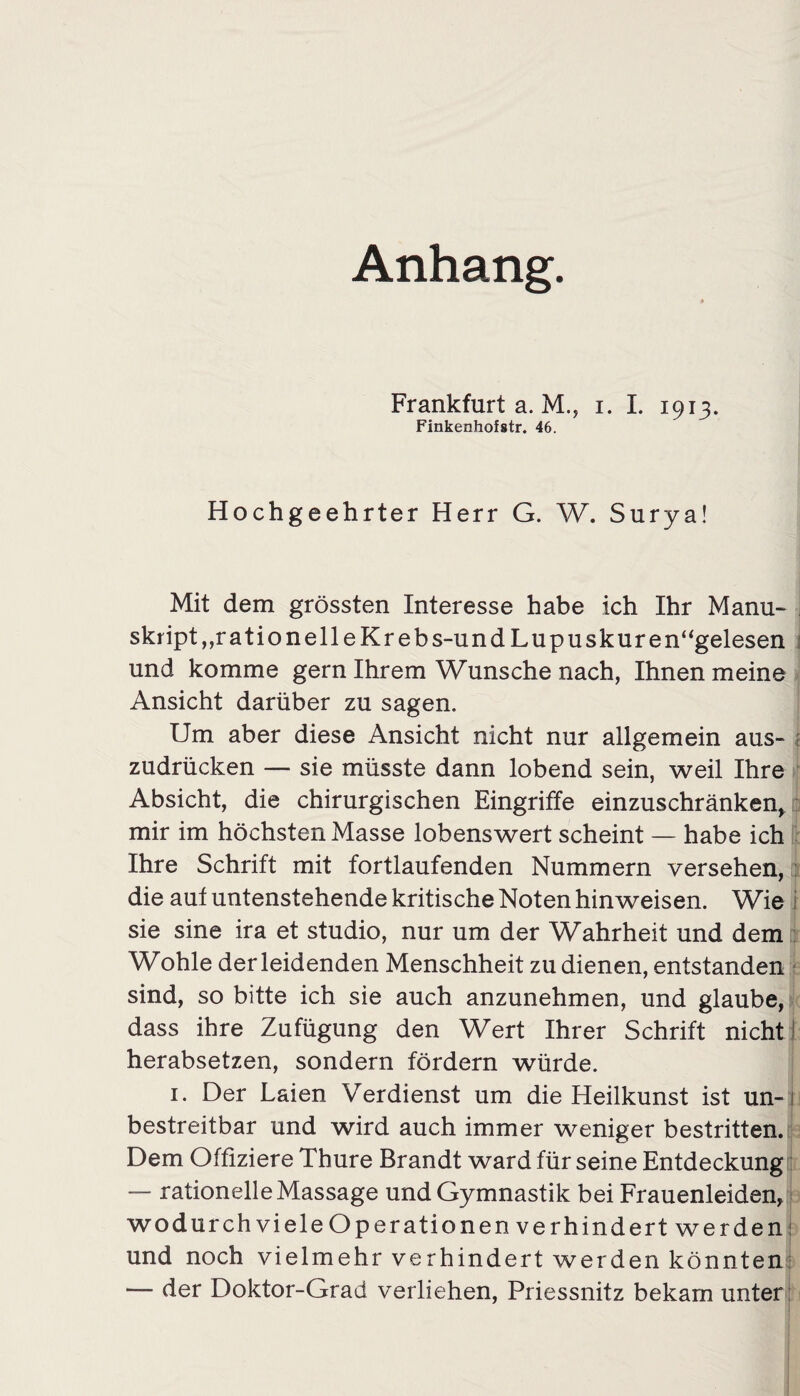 Anhang. Frankfurt a. M., i. I. 1913. Finkenhofstr. 46. Hochgeehrter Herr G. W. Surya! Mit dem grössten Interesse habe ich Ihr Manu- skript, rationelle Kr ebs-und Lupuskur en“gelesen i und komme gern Ihrem Wunsche nach, Ihnen meine Ansicht darüber zu sagen. Um aber diese Ansicht nicht nur allgemein aus¬ zudrücken — sie müsste dann lobend sein, weil Ihre Absicht, die chirurgischen Eingriffe einzuschränken, mir im höchsten Masse lobenswert scheint — habe ich Ihre Schrift mit fortlaufenden Nummern versehen, die aut untenstehende kritische Noten hinweisen. Wie i sie sine ira et studio, nur um der Wahrheit und dem Wohle der leidenden Menschheit zu dienen, entstanden sind, so bitte ich sie auch anzunehmen, und glaube, dass ihre Zufügung den Wert Ihrer Schrift nicht! herabsetzen, sondern fördern würde. i. Der Laien Verdienst um die Heilkunst ist un- i bestreitbar und wird auch immer weniger bestritten. Dem Offiziere Thure Brandt ward für seine Entdeckung — rationelle Massage und Gymnastik bei Frauenleiden, wodurch viele Operationen verhindert werden und noch vielmehr verhindert werden könnten: — der Doktor-Grad verliehen, Priessnitz bekam unter