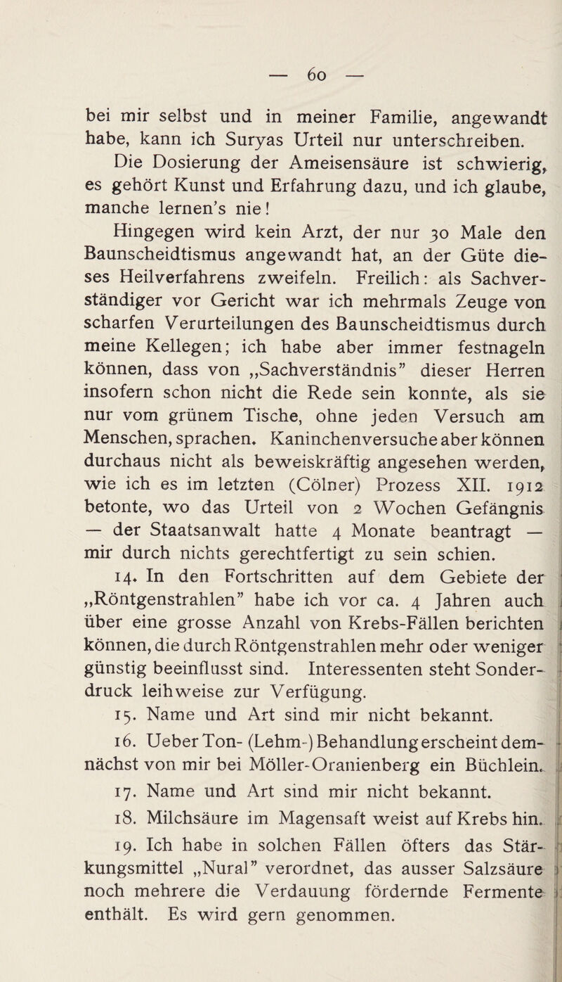 bei mir selbst und in meiner Familie, angewandt habe, kann ich Suryas Urteil nur unterschreiben. Die Dosierung der Ameisensäure ist schwierig, es gehört Kunst und Erfahrung dazu, und ich glaube, manche lernen’s nie! Hingegen wird kein Arzt, der nur 30 Male den Baunscheidtismus angewandt hat, an der Güte die¬ ses Heilverfahrens zweifeln. Freilich: als Sachver¬ ständiger vor Gericht war ich mehrmals Zeuge von scharfen Verurteilungen des Baunscheidtismus durch meine Kellegen; ich habe aber immer festnageln können, dass von „Sachverständnis” dieser Herren insofern schon nicht die Rede sein konnte, als sie nur vom grünem Tische, ohne jeden Versuch am Menschen, sprachen* Kaninchenversuche aber können durchaus nicht als beweiskräftig angesehen werden, wie ich es im letzten (Cölner) Prozess XII. 1912 betonte, wo das Urteil von 2 Wochen Gefängnis — der Staatsanwalt hatte 4 Monate beantragt — mir durch nichts gerechtfertigt zu sein schien. 14* In den Fortschritten auf dem Gebiete der „Röntgenstrablen” habe ich vor ca. 4 Jahren auch über eine grosse Anzahl von Krebs-Fällen berichten können, die durch Röntgenstrahlen mehr oder weniger günstig beeinflusst sind. Interessenten steht Sonder¬ druck leihweise zur Verfügung. 15. Name und Art sind mir nicht bekannt. 16. UeberTon- (Lehm-) Behandlung erscheint dem¬ nächst von mir bei Möller-Oranienberg ein Büchlein. 17. Name und Art sind mir nicht bekannt. 18. Milchsäure im Magensaft weist auf Krebs hin. 19. Ich habe in solchen Fällen öfters das Stär¬ kungsmittel „Nural” verordnet, das ausser Salzsäure 1 noch mehrere die Verdauung fördernde Fermente I enthält. Es wird gern genommen.