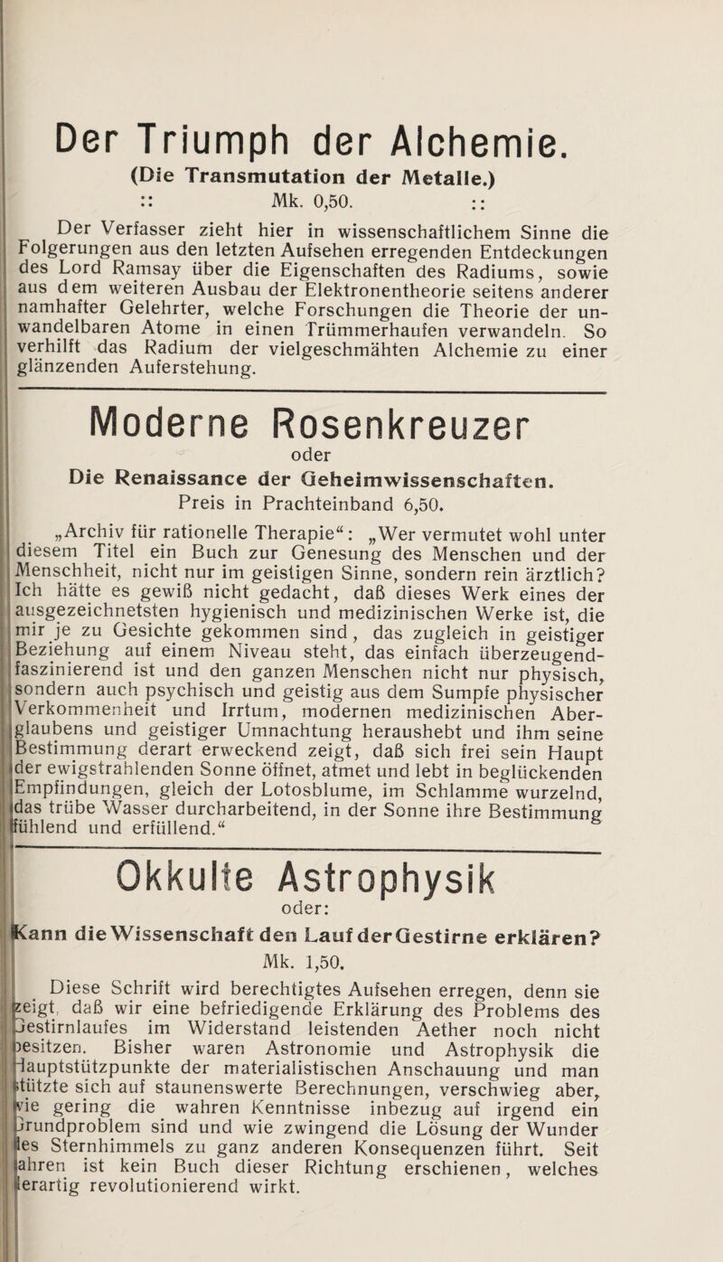 Der Triumph der Alchemie. (Die Transmutation der Metalle.) :: Mk. 0,50. :: Der Verfasser zieht hier in wissenschaftlichem Sinne die Folgerungen aus den letzten Aufsehen erregenden Entdeckungen des Lord Ramsay über die Eigenschaften des Radiums, sowie aus dem weiteren Ausbau der Elektronentheorie seitens anderer namhafter Gelehrter, welche Forschungen die Theorie der un¬ wandelbaren Atome in einen Trümmerhaufen verwandeln. So verhilft das Radium der vielgeschmähten Alchemie zu einer glänzenden Auferstehung. Moderne Rosenkreuzer oder Die Renaissance der Geheimwissenschalten. Preis in Prachteinband 6,50. „Archiv für rationelle Therapie“: „Wer vermutet wohl unter diesem Titel ein Buch zur Genesung des Menschen und der Menschheit, nicht nur im geistigen Sinne, sondern rein ärztlich? Ich hätte es gewiß nicht gedacht, daß dieses Werk eines der ausgezeichnetsten hygienisch und medizinischen Werke ist, die mir je zu Gesichte gekommen sind, das zugleich in geistiger Beziehung auf einem Niveau steht, das einfach überzeugend¬ faszinierend ist und den ganzen Menschen nicht nur physisch, sondern auch psychisch und geistig aus dem Sumpfe physischer Verkommenheit und Irrtum, modernen medizinischen Aber¬ glaubens und geistiger Umnachtung heraushebt und ihm seine Bestimmung derart erweckend zeigt, daß sich frei sein Haupt der ewigstrahlenden Sonne Öffnet, atmet und lebt in beglückenden Empfindungen, gleich der Lotosblume, im Schlamme wurzelnd, das trübe Wasser durcharbeitend, in der Sonne ihre Bestimmung fühlend und erfüllend.“ Okkulte Astrophysik oder: Kann die Wissenschaft den Lauf der Gestirne erklären? Mk. 1,50. Diese Schrift wird berechtigtes Aufsehen erregen, denn sie zeigt, daß wir eine befriedigende Erklärung des Problems des Testirnlaufes im Widerstand leistenden Aether noch nicht besitzen. Bisher waren Astronomie und Astrophysik die iauptstützpunkte der materialistischen Anschauung und man itiitzte sich auf staunenswerte Berechnungen, verschwieg aber, ne gering die wahren Kenntnisse inbezug auf irgend ein ärundproblem sind und wie zwingend die Lösung der Wunder les Sternhimmels zu ganz anderen Konsequenzen führt. Seit ahren ist kein Buch dieser Richtung erschienen, welches lerartig revolutionierend wirkt.