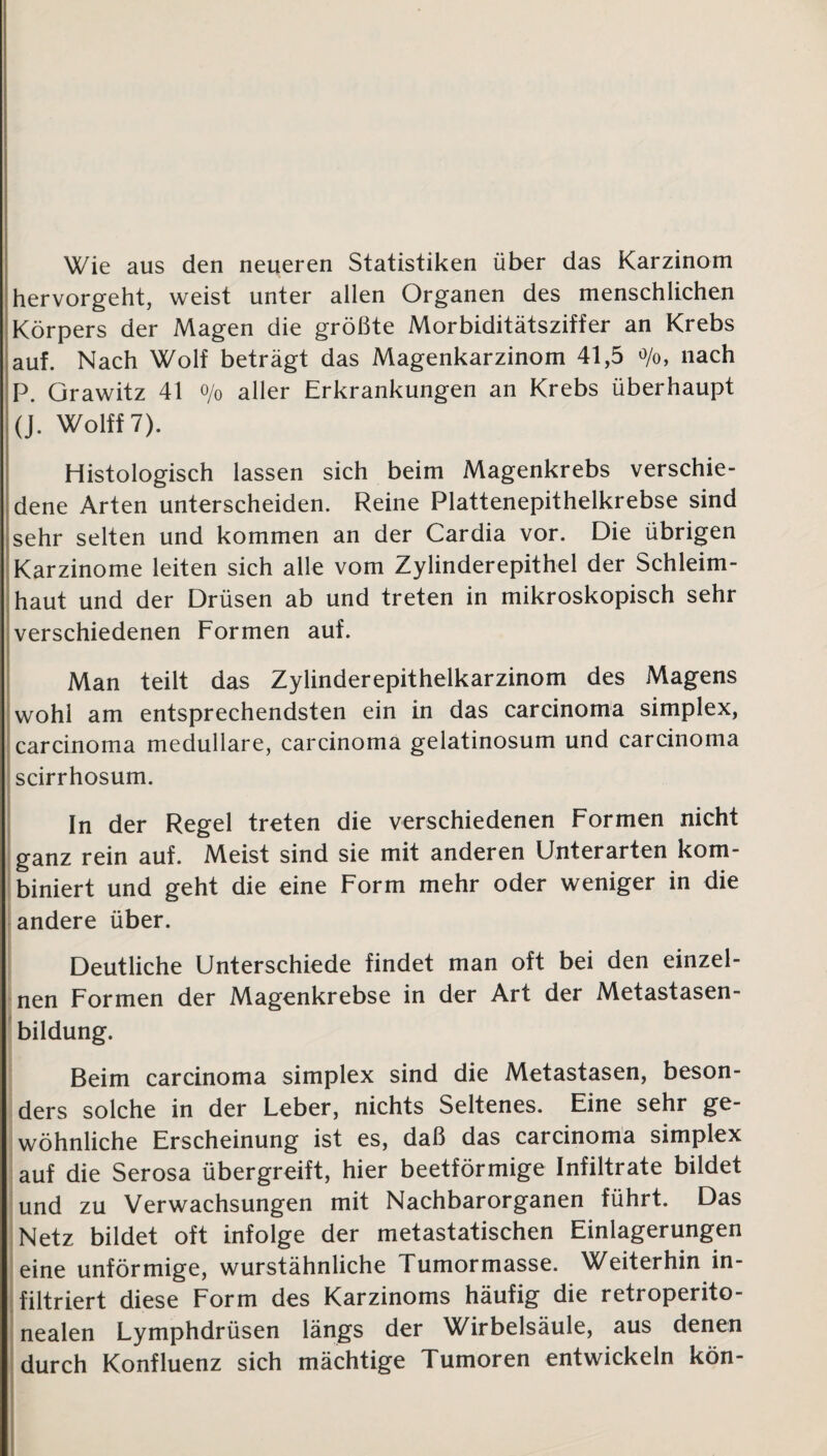 Wie aus den neueren Statistiken über das Karzinom hervorgeht, weist unter allen Organen des menschlichen Körpers der Magen die größte Morbiditätsziffer an Krebs auf. Nach Wolf beträgt das Magenkarzinom 41,5 °/o, nach P. Grawitz 41 o/o aller Erkrankungen an Krebs überhaupt (J. Wolff 7). Histologisch lassen sich beim Magenkrebs verschie¬ dene Arten unterscheiden. Reine Plattenepithelkrebse sind sehr selten und kommen an der Cardia vor. Die übrigen Karzinome leiten sich alle vom Zylinderepithel der Schleim¬ haut und der Drüsen ab und treten in mikroskopisch sehr verschiedenen Formen auf. Man teilt das Zylinderepithelkarzinom des Magens wohl am entsprechendsten ein in das carcinoma simplex, carcinoma medulläre, carcinoma gelatinosum und carcinoma scirrhosum. In der Regel treten die verschiedenen Formen nicht ganz rein auf. Meist sind sie mit anderen Unterarten kom¬ biniert und geht die eine Form mehr oder weniger in die andere über. Deutliche Unterschiede findet man oft bei den einzel¬ nen Formen der Magenkrebse in der Art der Metastasen¬ bildung. Beim carcinoma simplex sind die Metastasen, beson¬ ders solche in der Leber, nichts Seltenes. Eine sehr ge¬ wöhnliche Erscheinung ist es, daß das carcinoma simplex auf die Serosa übergreift, hier beetförmige Infiltrate bildet und zu Verwachsungen mit Nachbarorganen führt. Das Netz bildet oft infolge der metastatischen Einlagerungen eine unförmige, wurstähnliche Tumormasse. Weiterhin in¬ filtriert diese Form des Karzinoms häufig die retroperito- nealen Lymphdrüsen längs der Wirbelsäule, aus denen durch Konfluenz sich mächtige Tumoren entwickeln kön-