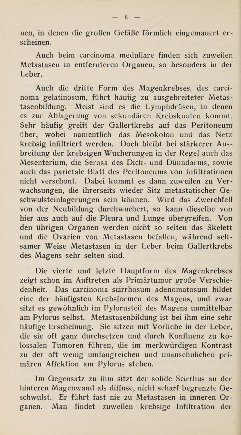 nen, in denen die großen Gefäße förmlich eingemauert er¬ scheinen. Auch beim carcinoma medulläre finden sich zuweilen Metastasen in entfernteren Organen, so besonders in der Leber. Auch die dritte Form des Magenkrebses, des carci¬ noma gelatinosum, führt häufig zu ausgebreiteter Metas¬ tasenbildung. Meist sind es die Lymphdrüsen, in denen es zur Ablagerung von sekundären Krebsknoten kommt. Sehr häufig greift der Gallertkrebs auf das Peritoneum über, wobei namentlich das Mesokolon und das Netz krebsig infiltriert werden. Doch bleibt bei stärkerer Aus¬ breitung der krebsigen Wucherungen in der Regel auch das Mesenterium, die Serosa des Dick- und Dünndarms, sowie auch das parietale Blatt des Peritoneums von Infiltrationen nicht verschont. Dabei kommt es dann zuweilen zu Ver¬ wachsungen, die ihrerseits wieder Sitz metastatischer Ge¬ schwulsteinlagerungen sein können. Wird das Zwerchfell von der Neubildung durchwuchert, so kann dieselbe von hier aus auch auf die Pleura und Lunge übergreifen. Von den übrigen Organen werden nicht so selten das Skelett und die Ovarien von Metastasen befallen, während selt¬ samer Weise Metastasen in der Leber beim Gallertkrebs des Magens sehr selten sind. Die vierte und letzte Hauptform des Magenkrebses zeigt schon im Auftreten als Primärtumor große Verschie¬ denheit. Das carcinoma scirrhosum adenomatosum bildet eine der häufigsten Krebsformen des Magens, und zwar sitzt es gewöhnlich im Pylorusteil des Magens unmittelbar am Pylorus selbst. Metastasenbildung ist bei ihm eine sehr häufige Erscheinung. Sie sitzen mit Vorliebe in der Leber, die sie oft ganz durchsetzen und durch Konfluenz zu ko¬ lossalen Tumoren führen, die im merkwürdigen Kontrast zu der oft wenig umfangreichen und unansehnlichen pri¬ mären Affektion am Pylorus stehen. Im Gegensatz zu ihm sitzt der solide Scirrhus an der hinteren Magenwand als diffuse, nicht scharf begrenzte Ge¬ schwulst. Er führt fast nie zu Metastasen in inneren Or¬ ganen. Man findet zuweilen krebsige Infiltration der