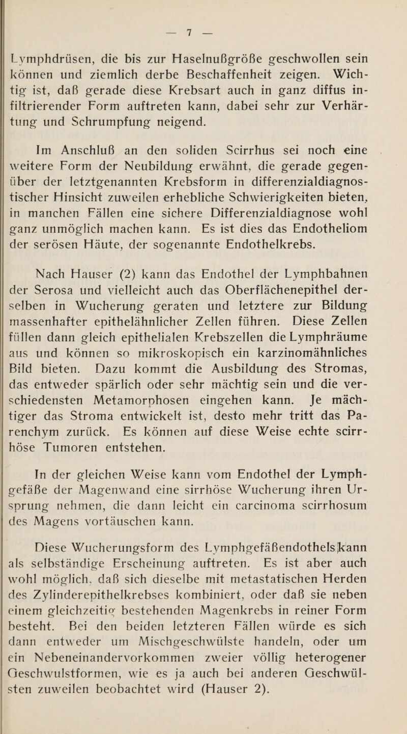 Lymphdrüsen, die bis zur Haselnußgröße geschwollen sein können und ziemlich derbe Beschaffenheit zeigen. Wich¬ tig ist, daß gerade diese Krebsart auch in ganz diffus in¬ filtrierender Form auftreten kann, dabei sehr zur Verhär¬ tung und Schrumpfung neigend. Im Anschluß an den soliden Scirrhus sei noch eine weitere Form der Neubildung erwähnt, die gerade gegen¬ über der letztgenannten Krebsform in differenzialdiagnos¬ tischer Hinsicht zuweilen erhebliche Schwierigkeiten bieten, in manchen Fällen eine sichere Differenzialdiagnose wohl ganz unmöglich machen kann. Es ist dies das Endotheliom der serösen Häute, der sogenannte Endothelkrebs. Nach Hauser (2) kann das Endothel der Lymphbahnen der Serosa und vielleicht auch das Oberflächenepithel der¬ selben in Wucherung geraten und letztere zur Bildung massenhafter epithelähnlicher Zellen führen. Diese Zellen füllen dann gleich epithelialen Krebszellen die Lymphräume aus und können so mikroskopisch ein karzinomähnliches Bild bieten. Dazu kommt die Ausbildung des Stromas, das entweder spärlich oder sehr mächtig sein und die ver¬ schiedensten Metamorphosen eingehen kann. Je mäch¬ tiger das Stroma entwickelt ist, desto mehr tritt das Pa¬ renchym zurück. Es können auf diese Weise echte scirr- höse Tumoren entstehen. In der gleichen Weise kann vom Endothel der Lymph¬ gefäße der Magenwand eine sirrhöse Wucherung ihren Ur¬ sprung nehmen, die dann leicht ein carcinoma scirrhosum des Magens Vortäuschen kann. Diese Wucherungsform des Lymphgefäßendothelsjkann als selbständige Erscheinung auftreten. Es ist aber auch wohl möglich, daß sich dieselbe mit metastatischen Herden des Zylinderepithelkrebses kombiniert, oder daß sie neben einem gleichzeitig bestehenden Magenkrebs in reiner Form besteht. Bei den beiden letzteren Fällen würde es sich dann entweder um Mischgeschwülste handeln, oder um ein Nebeneinandervorkommen zweier völlig heterogener Geschwulstformen, wie es ja auch bei anderen Geschwül¬ sten zuweilen beobachtet wird (Hauser 2).