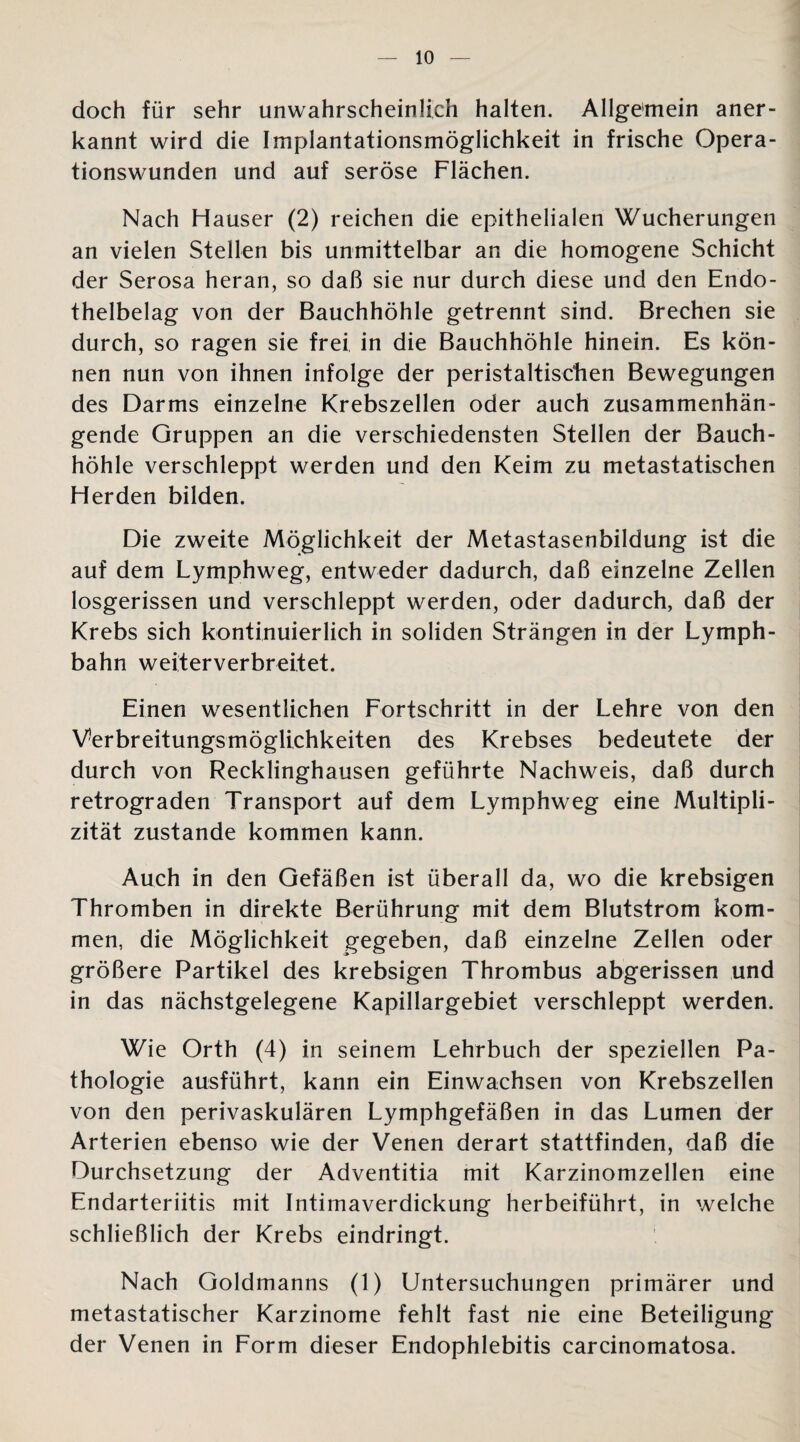 doch für sehr unwahrscheinlich halten. Allgemein aner¬ kannt wird die Implantationsmöglichkeit in frische Opera¬ tionswunden und auf seröse Flächen. Nach Hauser (2) reichen die epithelialen Wucherungen an vielen Stellen bis unmittelbar an die homogene Schicht der Serosa heran, so daß sie nur durch diese und den Endo¬ thelbelag von der Bauchhöhle getrennt sind. Brechen sie durch, so ragen sie frei in die Bauchhöhle hinein. Es kön¬ nen nun von ihnen infolge der peristaltiscben Bewegungen des Darms einzelne Krebszellen oder auch zusammenhän¬ gende Gruppen an die verschiedensten Stellen der Bauch¬ höhle verschleppt werden und den Keim zu metastatischen Herden bilden. Die zweite Möglichkeit der Metastasenbildung ist die auf dem Lymphweg, entweder dadurch, daß einzelne Zellen losgerissen und verschleppt werden, oder dadurch, daß der Krebs sich kontinuierlich in soliden Strängen in der Lymph- bahn weiterverbreitet. Einen wesentlichen Fortschritt in der Lehre von den Verbreitungsmöglichkeiten des Krebses bedeutete der durch von Recklinghausen geführte Nachweis, daß durch retrograden Transport auf dem Lymphweg eine Multipli- zität zustande kommen kann. Auch in den Gefäßen ist überall da, wo die krebsigen Thromben in direkte Berührung mit dem Blutstrom kom¬ men, die Möglichkeit gegeben, daß einzelne Zellen oder größere Partikel des krebsigen Thrombus abgerissen und in das nächstgelegene Kapillargebiet verschleppt werden. Wie Orth (4) in seinem Lehrbuch der speziellen Pa¬ thologie ausführt, kann ein Einwachsen von Krebszellen von den perivaskulären Lymphgefäßen in das Lumen der Arterien ebenso wie der Venen derart stattfinden, daß die Durchsetzung der Adventitia mit Karzinomzellen eine Endarteriitis mit Intimaverdickung herbeiführt, in welche schließlich der Krebs eindringt. Nach Goldmanns (1) Untersuchungen primärer und metastatischer Karzinome fehlt fast nie eine Beteiligung der Venen in Form dieser Endophlebitis carcinomatosa.