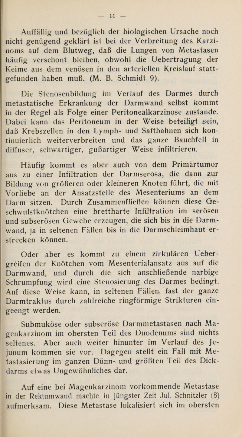 Auffällig und bezüglich der biologischen Ursache noch nicht genügend geklärt ist bei der Verbreitung des Karzi¬ noms auf dem Blutweg, daß die Lungen von Metastasen häufig verschont bleiben, obwohl die Uebertragung der Keime aus dem venösen in den arteriellen Kreislauf statt¬ gefunden haben muß. (M. B. Schmidt 9). Die Stenosenbildung im Verlauf des Darmes durch metastatische Erkrankung der Darmwand selbst kommt in der Regel als Folge einer Peritonealkarzinose zustande. Dabei kann das Peritoneum in der Weise beteiligt sein, daß Krebszellen in den Lymph- und Saftbahnen sich kon¬ tinuierlich weiterverbreiten und das ganze Bauchfell in diffuser, schwartiger, gußartiger Weise infiltrieren. Häufig kommt es aber auch von dem Primärtumor aus zu einer Infiltration der Darmserosa, die dann izur Bildung von größeren oder kleineren Knoten führt, die mit Vorliebe an der Ansatzstelle des Mesenteriums an dem Darm sitzen. Durch Zusammenfließen können diese Ge¬ schwulstknötchen eine brettharte Infiltration im serösen und subserösen Gewebe erzeugen, die sich bis in die Darm¬ wand, ja in seltenen Fällen bis in die Darmschleimhaut er¬ strecken können. Oder aber es kommt zu einem zirkulären Heber - greifen der Knötchen vom Mesenterialansatz aus auf die Darmwand, und durch die sich anschließende narbige Schrumpfung wird eine Stenosierung des Darmes bedingt. Auf diese Weise kann, in seltenen Fällen, fast der ganze Darmtraktus durch zahlreiche ringförmige Strikturen ein¬ geengt werden. Submuköse oder subseröse Darmmetastasen nach Ma¬ genkarzinom im obersten Teil des Duodenums sind nichts seltenes. Aber auch weiter hinunter im Verlauf des Je¬ junum kommen sie vor. Dagegen stellt ein Fall mit Me¬ tastasierung im ganzen Dünn- und größten Teil des Dick¬ darms etwas Ungewöhnliches dar. Auf eine bei Magenkarzinom vorkommende Metastase in der Rektumwand machte in jüngster Zeit Jul. Schnitzler (8) aufmerksam. Diese Metastase lokalisiert sich im obersten