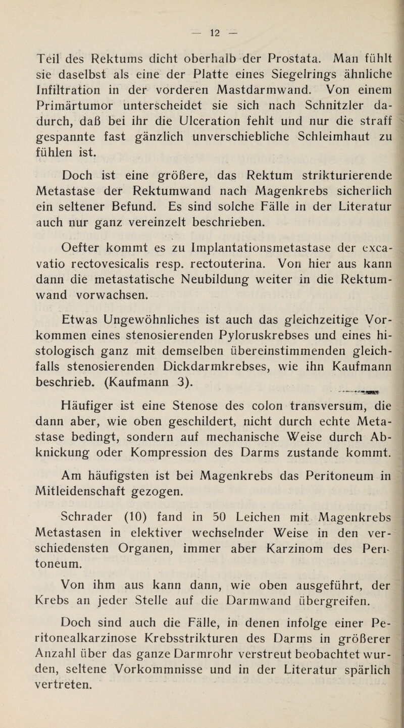 Teil des Rektums dicht oberhalb der Prostata. Man fühlt sie daselbst als eine der Platte eines Siegelrings ähnliche Infiltration in der vorderen Mastdarmwand. Von einem Primärtumor unterscheidet sie sich nach Schnitzler da¬ durch, daß bei ihr die Ulceration fehlt und nur die straff gespannte fast gänzlich unverschiebliche Schleimhaut zu fühlen ist. Doch ist eine größere, das Rektum strikturierende Metastase der Rektumwand nach Magenkrebs sicherlich ein seltener Befund. Es sind solche Fälle in der Literatur auch nur ganz vereinzelt beschrieben. Oefter kommt es zu Implantationsmetastase der exca- vatio rectovesicalis resp. rectouterina. Von hier aus kann dann die metastatische Neubildung weiter in die Rektum¬ wand vorwachsen. Etwas Ungewöhnliches ist auch das gleichzeitige Vor¬ kommen eines stenosierenden Pyloruskrebses und eines hi¬ stologisch ganz mit demselben übereinstimmenden gleich¬ falls stenosierenden Dickdarmkrebses, wie ihn Kaufmann beschrieb. (Kaufmann 3). • TJBBS1 Häufiger ist eine Stenose des colon transversum, die dann aber, wie oben geschildert, nicht durch echte Meta¬ stase bedingt, sondern auf mechanische Weise durch Ab¬ knickung oder Kompression des Darms zustande kommt. Am häufigsten ist bei Magenkrebs das Peritoneum in Mitleidenschaft gezogen. Schräder (10) fand in 50 Leichen mit Magenkrebs Metastasen in elektiver wechselnder Weise in den ver- schiedensten Organen, immer aber Karzinom des Peru toneum. Von ihm aus kann dann, wie oben ausgeführt, der Krebs an jeder Stelle auf die Darmwand übergreifen. Doch sind auch die Fälle, in denen infolge einer Pe¬ ritonealkarzinose Krebsstrikturen des Darms in größerer Anzahl über das ganze Darmrohr verstreut beobachtet wur- * den, seltene Vorkommnisse und in der Literatur spärlich vertreten.