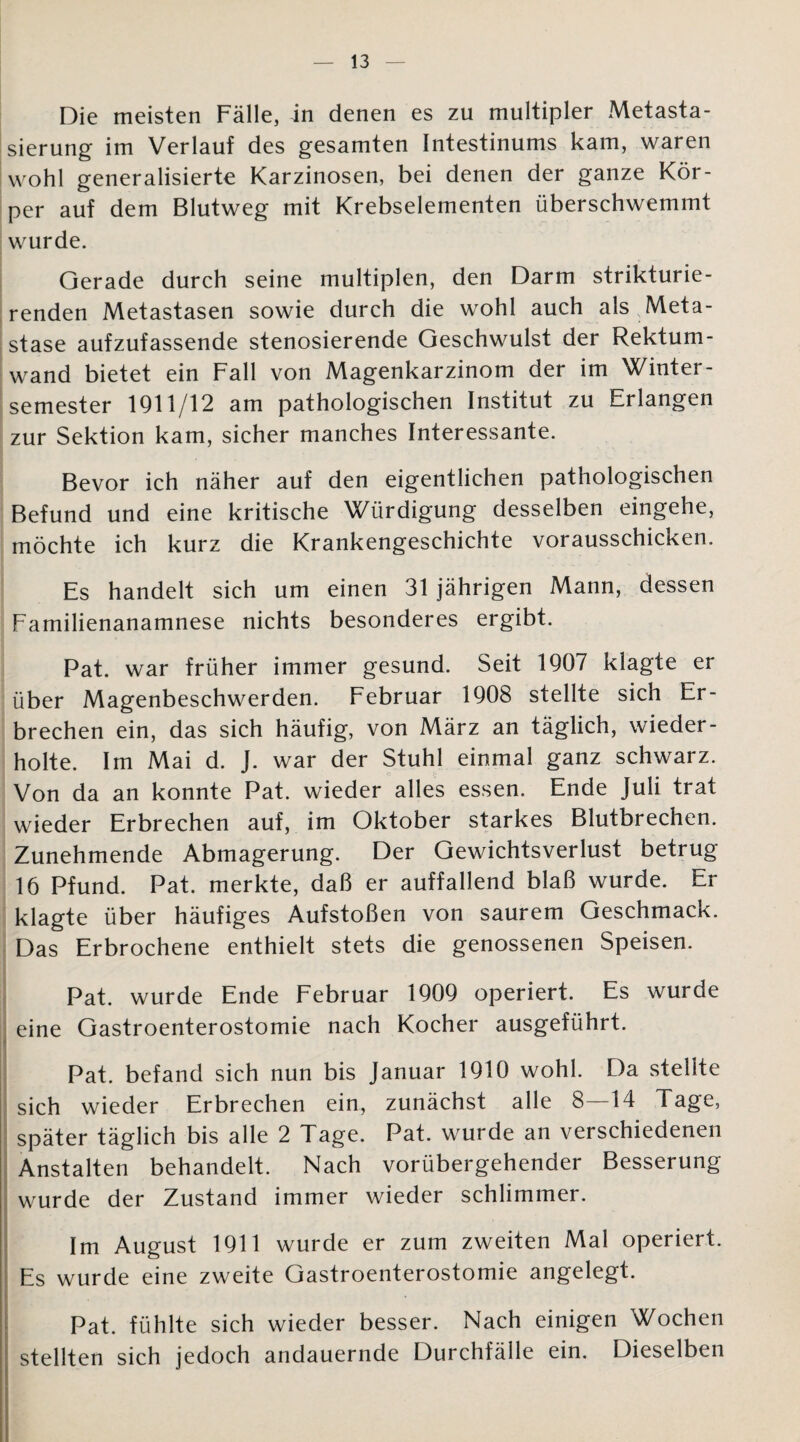 Die meisten Fälle, in denen es zu multipler Metasta¬ sierung im Verlauf des gesamten Intestinums kam, waren wohl generalisierte Karzinosen, bei denen der ganze Kör¬ per auf dem Blutweg mit Krebselementen überschwemmt wurde. Gerade durch seine multiplen, den Darm strikturie- renden Metastasen sowie durch die wohl auch als Meta¬ stase aufzufassende stenosierende Geschwulst der Rektum¬ wand bietet ein Fall von Magenkarzinom der im Winter¬ semester 1911/12 am pathologischen Institut zu Erlangen zur Sektion kam, sicher manches Interessante. Bevor ich näher auf den eigentlichen pathologischen Befund und eine kritische Würdigung desselben eingehe, möchte ich kurz die Krankengeschichte vorausschicken. Es handelt sich um einen 31 jährigen Mann, dessen Familienanamnese nichts besonderes ergibt. Pat. war früher immer gesund. Seit 1907 klagte er über Magenbeschwerden. Februar 1908 stellte sich Er¬ brechen ein, das sich häufig, von März an täglich, wieder¬ holte. Im Mai d. J. war der Stuhl einmal ganz schwarz. Von da an konnte Pat. wieder alles essen. Ende Juli trat wieder Erbrechen auf, im Oktober starkes Blutbrechen. Zunehmende Abmagerung. Der Gewichtsverlust betrug 16 Pfund. Pat. merkte, daß er auffallend blaß wurde. Er klagte über häufiges Aufstoßen von saurem Geschmack. Das Erbrochene enthielt stets die genossenen Speisen. Pat. wurde Ende Februar 1909 operiert. Es wurde eine Gastroenterostomie nach Kocher ausgeführt. Pat. befand sich nun bis Januar 1910 wohl. Da stellte sich wieder Erbrechen ein, zunächst alle 8—14 Tage, später täglich bis alle 2 Tage. Pat. wurde an verschiedenen Anstalten behandelt. Nach vorübergehender Besserung wurde der Zustand immer wieder schlimmer. Im August 1911 wurde er zum zweiten Mal operiert. Es wurde eine zweite Gastroenterostomie angelegt. Pat. fühlte sich wieder besser. Nach einigen Wochen stellten sich jedoch andauernde Durchfälle ein. Dieselben