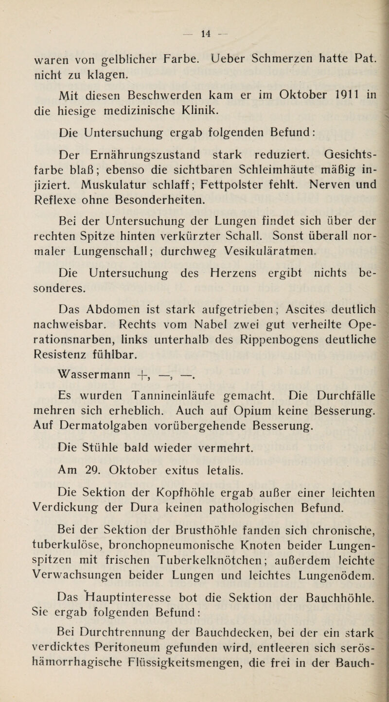 waren von gelblicher Farbe. Ueber Schmerzen hatte Pat. nicht zu klagen. Mit diesen Beschwerden kam er im Oktober 1911 in die hiesige medizinische Klinik. Die Untersuchung ergab folgenden Befund: Der Ernährungszustand stark reduziert. Gesichts¬ farbe blaß; ebenso die sichtbaren Schleimhäute mäßig in¬ jiziert. Muskulatur schlaff; Fettpolster fehlt. Nerven und Reflexe ohne Besonderheiten. Bei der Untersuchung der Lungen findet sich über der rechten Spitze hinten verkürzter Schall. Sonst überall nor¬ maler Lungenschall; durchweg Vesikuläratmen. Die Untersuchung des Flerzens ergibt nichts be¬ sonderes. Das Abdomen ist stark aufgetrieben; Ascites deutlich nachweisbar. Rechts vom Nabel zwei gut verheilte Ope¬ rationsnarben, links unterhalb des Rippenbogens deutliche Resistenz fühlbar. Wassermann +, —, —. Es wurden Tannineinläufe gemacht. Die Durchfälle mehren sich erheblich. Auch auf Opium keine Besserung. Auf Dermatolgaben vorübergehende Besserung. Die Stühle bald wieder vermehrt. Am 29. Oktober exitus letalis. Die Sektion der Kopfhöhle ergab außer einer leichten Verdickung der Dura keinen pathologischen Befund. Bei der Sektion der Brusthöhle fanden sich chronische, tuberkulöse, bronchopneumonische Knoten beider Lungen¬ spitzen mit frischen Tuberkelknötchen; außerdem leichte Verwachsungen beider Lungen und leichtes Lungenödem. V Das Flauptinteresse bot die Sektion der Bauchhöhle. Sie ergab folgenden Befund: Bei Durchtrennung der Bauchdecken, bei der ein stark verdicktes Peritoneum gefunden wird, entleeren sich serös¬ hämorrhagische Flüssigkeitsmengen, die frei in der Bauch-