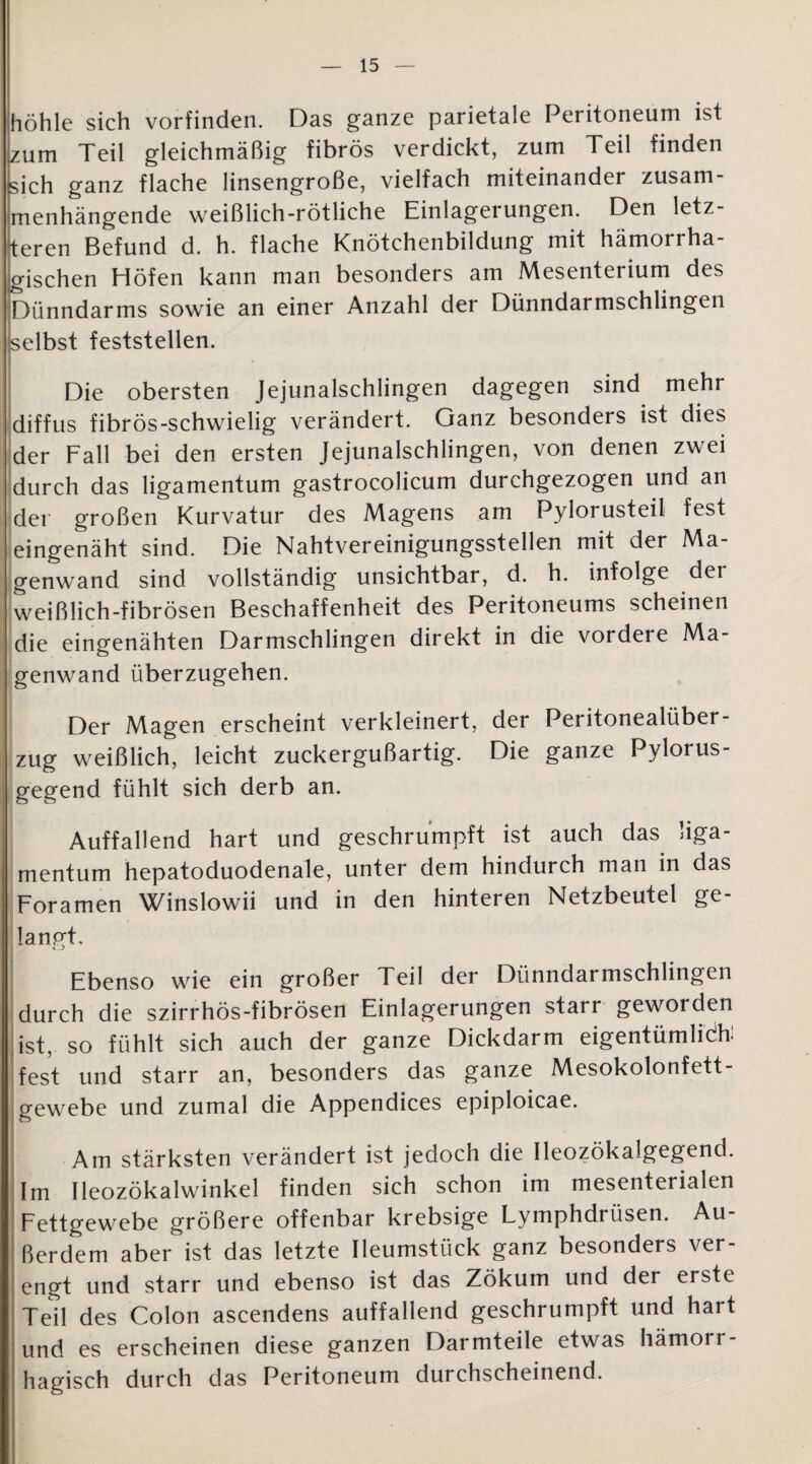 höhle sich vorfinden. Das ganze parietale Peritoneum ist zum Teil gleichmäßig fibrös verdickt, zum Teil finden sich ganz flache linsengroße, vielfach miteinander zusam¬ menhängende weißlich-rötliche Einlagerungen. Den letz¬ teren Befund d. h. flache Knötchenbildung mit hämorrha¬ gischen Höfen kann man besonders am Mesenterium des Dünndarms sowie an einer Anzahl der Dünndarmschlingen selbst feststellen. Die obersten Jejunalschlingen dagegen sind mehr diffus fibrös-schwielig verändert. Ganz besonders ist dies der Fall bei den ersten Jejunalschlingen, von denen zwei durch das ligamentum gastrocolicum durchgezogen und an der großen Kurvatur des Magens am Pylorusteil fest eingenäht sind. Die Nahtvereinigungsstellen mit der Ma¬ genwand sind vollständig unsichtbar, d. h. infolge der weißlich-fibrösen Beschaffenheit des Peritoneums scheinen die eingenähten Darmschlingen direkt in die vordere Ma¬ genwand überzugehen. Der Magen erscheint verkleinert, der Peritonealüber¬ zug weißlich, leicht zuckergußartig. Die ganze Pylorus- gegend fühlt sich derb an. Auffallend hart und geschrumpft ist auch das liga¬ mentum hepatoduodenale, unter dem hindurch man in das Foramen Winslowii und in den hinteren Netzbeutel ge¬ langt. Ebenso wie ein großer Teil der Dünndarmschlingen durch die szirrhös-fibrösen Einlagerungen starr geworden ist, so fühlt sich auch der ganze Dickdarm eigentümlich fest und starr an, besonders das ganze Mesokolonfett¬ gewebe und zumal die Appendices epiploicae. Am stärksten verändert ist jedoch die Ileozökalgegend. Im Ileozökalwinkel finden sich schon im mesenterialen Fettgewebe größere offenbar krebsige Lymphdrüsen. Au¬ ßerdem aber ist das letzte Ileumstück ganz besonders ver¬ engt und starr und ebenso ist das Zökum und der erste Teil des Colon ascendens auffallend geschrumpft und hart und es erscheinen diese ganzen Darmteile etwas hämorr¬ hagisch durch das Peritoneum durchscheinend. ■ ■
