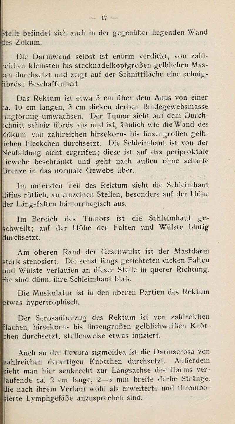 Btelle befindet sich auch in der gegenüber liegenden Wand des Zökum. Die Darmwand selbst ist enorm verdickt, von zahl¬ reichen kleinsten bis stecknadelkopfgroßen gelblichen Mas¬ sen durchsetzt und zeigt auf der Schnittfläche eine sehnig- dbröse Beschaffenheit. Das Rektum ist etwa 5 cm über dem Anus von einer Ca. 10 cm langen, 3 cm dicken derben Bindegewebsmasse ingförmig umwachsen. Der Tumor sieht auf dem Durch¬ schnitt sehnig fibrös aus und ist, ähnlich wie die Wand des Zökum, von zahlreichen hirsekorn- bis linsengroßen gelb- ichen Fleckchen durchsetzt. Die Schleimhaut ist von der Neubildung nicht ergriffen; diese ist auf das periproktale Gewebe beschränkt und geht nach außen ohne scharfe Grenze in das normale Gewebe über. Im untersten Teil des Rektum sieht die Schleimhaut diffus rötlich, an einzelnen Stellen, besonders auf der Höhe der Längsfalten hämorrhagisch aus. Im Bereich des Tumors ist die Schleimhaut ge¬ schwellt; auf der Höhe der Falten und Wülste blutig durchsetzt. Am oberen Rand der Geschwulst ist der Mastdarm stark stenosiert. Die sonst längs gerichteten dicken Falten and Wülste verlaufen an dieser Stelle in querer Richtung. Sie sind dünn, ihre Schleimhaut blaß. Die Muskulatur ist in den oberen Partien des Rektum ^twas hypertrophisch. Der Serosaüberzug des Rektum ist von zahlreichen dachen, hirsekorn- bis linsengroßen gelblichweißen Knöt¬ chen durchsetzt, stellenweise etwas injiziert. Auch an der flexura sigmoidea ist die Darmserosa von Kahlreichen derartigen Knötchen durchsetzt. Außerdem sieht man hier senkrecht zur Längsachse des Darms ver¬ gütende ca. 2 cm lange, 2—3 mm breite derbe Stränge, die nach ihrem Verlauf wohl als erweiterte und thrombo- sierte Lymphgefäße anzusprechen sind.