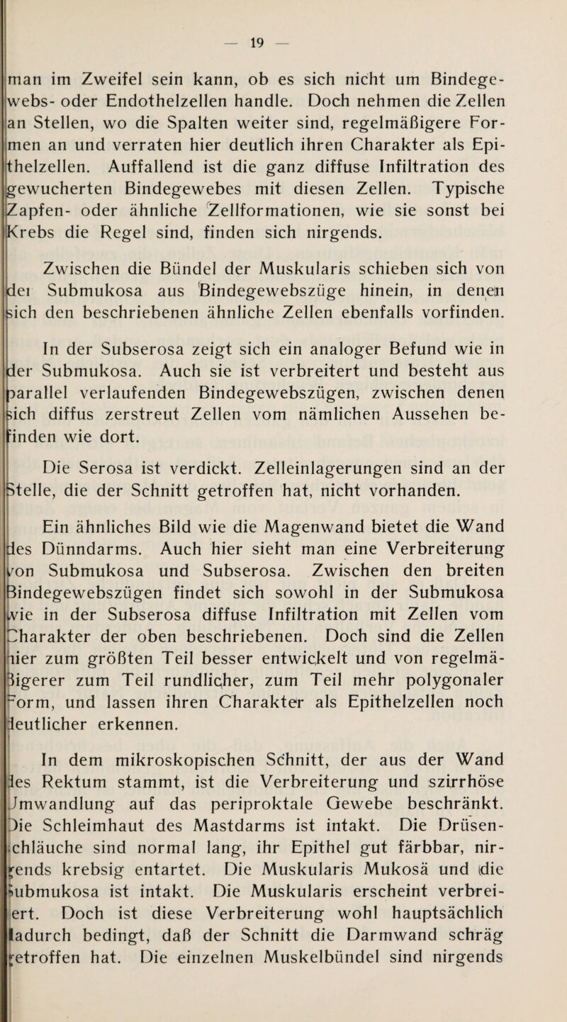 man im Zweifel sein kann, ob es sich nicht um Bindege¬ webs- oder Endothelzellen handle. Doch nehmen die Zellen an Stellen, wo die Spalten weiter sind, regelmäßigere For¬ men an und verraten hier deutlich ihren Charakter als Epi¬ thelzellen. Auffallend ist die ganz diffuse Infiltration des gewucherten Bindegewebes mit diesen Zellen. Typische Zapfen- oder ähnliche Zellformationen, wie sie sonst bei Krebs die Regel sind, finden sich nirgends. Zwischen die Bündel der Muskularis schieben sich von der Submukosa aus Bindegewebszüge hinein, in denen nch den beschriebenen ähnliche Zellen ebenfalls vorfinden. In der Subserosa zeigt sich ein analoger Befund wie in der Submukosa. Auch sie ist verbreitert und besteht aus parallel verlaufenden Bindegewebszügen, zwischen denen kich diffus zerstreut Zellen vom nämlichen Aussehen be¬ finden wie dort. Die Serosa ist verdickt. Zelleinlagerungen sind an der Stelle, die der Schnitt getroffen hat, nicht vorhanden. Ein ähnliches Bild wie die Magenwand bietet die Wand des Dünndarms. Auch hier sieht man eine Verbreiterung von Submukosa und Subserosa. Zwischen den breiten Bindegewebszügen findet sich sowohl in der Submukosa ivie in der Subserosa diffuse Infiltration mit Zellen vom Charakter der oben beschriebenen. Doch sind die Zellen hier zum größten Teil besser entwickelt und von regelmä¬ ßigerer zum Teil rundliqher, zum Teil mehr polygonaler ~orm, und lassen ihren Charakter als Epithelzellen noch deutlicher erkennen. In dem mikroskopischen Schnitt, der aus der Wand ies Rektum stammt, ist die Verbreiterung und szirrhöse Jmwandlung auf das periproktale Gewebe beschränkt. Die Schleimhaut des Mastdarms ist intakt. Die Drüsen- .chläuche sind normal lang, ihr Epithel gut färbbar, nir¬ gends krebsig entartet. Die Muskularis Mukosä und idie ^ubmukosa ist intakt. Die Muskularis erscheint verbrei- ert. Doch ist diese Verbreiterung wohl hauptsächlich ladurch bedingt, daß der Schnitt die Darmwand schräg getroffen hat. Die einzelnen Muskelbündel sind nirgends