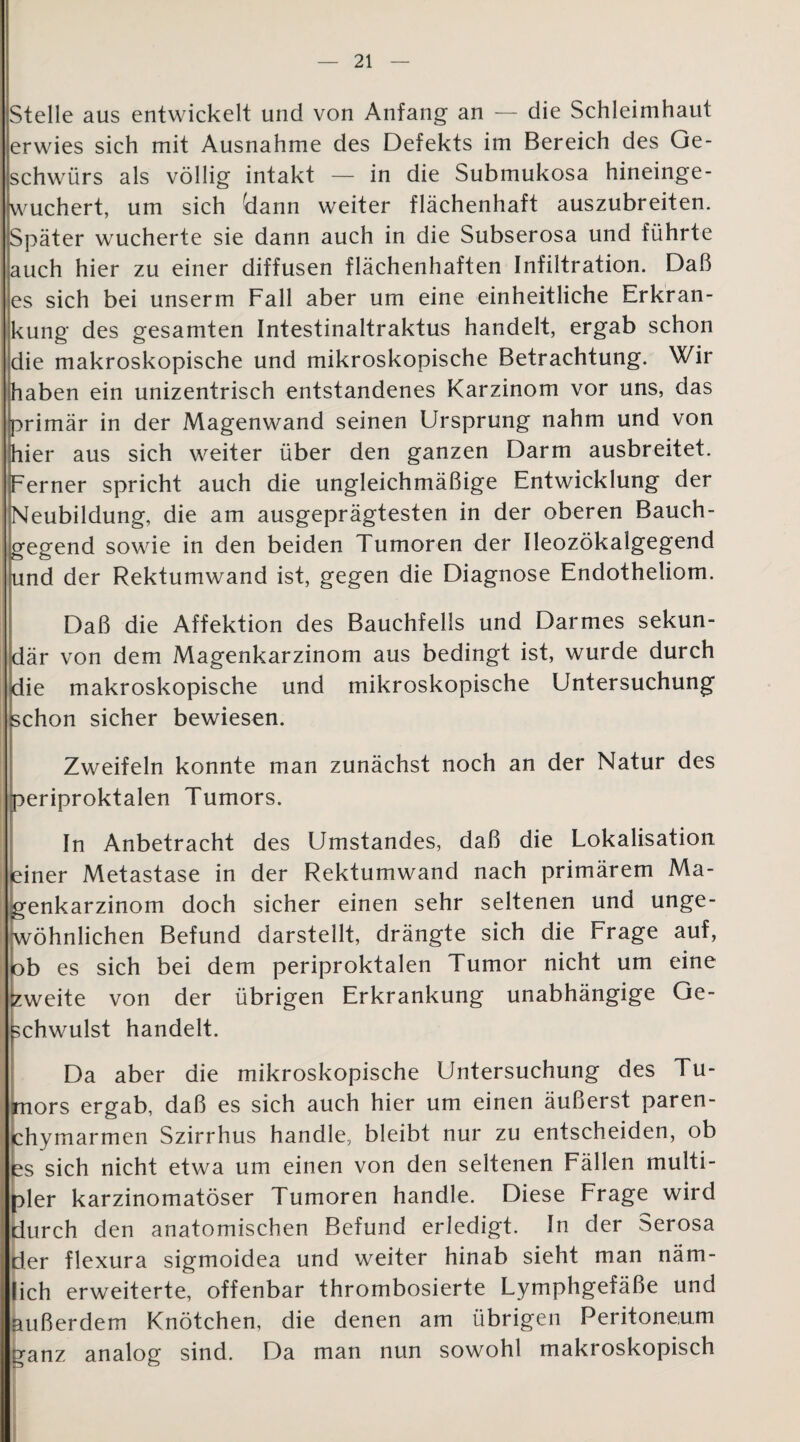 Stelle aus entwickelt und von Anfang an — die Schleimhaut erwies sich mit Ausnahme des Defekts im Bereich des Ge¬ schwürs als völlig intakt — in die Submukosa hineinge¬ wuchert, um sich Üann weiter flächenhaft auszubreiten. Später wucherte sie dann auch in die Subserosa und führte auch hier zu einer diffusen flächenhaften Infiltration. Daß es sich bei unserm Fall aber um eine einheitliche Erkran¬ kung des gesamten Intestinaltraktus handelt, ergab schon die makroskopische und mikroskopische Betrachtung. Wir haben ein unizentrisch entstandenes Karzinom vor uns, das primär in der Magenwand seinen Ursprung nahm und von hier aus sich weiter über den ganzen Darm ausbreitet. Ferner spricht auch die ungleichmäßige Entwicklung der Neubildung, die am ausgeprägtesten in der oberen Bauch¬ gegend sowie in den beiden Tumoren der Ileozökalgegend und der Rektumwand ist, gegen die Diagnose Endotheliom. Daß die Affektion des Bauchfells und Darmes sekun¬ där von dem Magenkarzinom aus bedingt ist, wurde durch die makroskopische und mikroskopische Untersuchung schon sicher bewiesen. Zweifeln konnte man zunächst noch an der Natur des periproktalen Tumors. In Anbetracht des Umstandes, daß die Lokalisation einer Metastase in der Rektumwand nach primärem Ma¬ genkarzinom doch sicher einen sehr seltenen und unge¬ wöhnlichen Befund darstellt, drängte sich die Frage auf, ob es sich bei dem periproktalen Tumor nicht um eine zweite von der übrigen Erkrankung unabhängige Ge¬ schwulst handelt. Da aber die mikroskopische Untersuchung des Tu¬ mors ergab, daß es sich auch hier um einen äußerst paren¬ chymarmen Szirrhus handle, bleibt nur zu entscheiden, ob es sich nicht etwa um einen von den seltenen Fällen multi¬ pler karzinomatöser Tumoren handle. Diese Frage wird durch den anatomischen Befund erledigt. In der Serosa der flexura sigmoidea und weiter hinab sieht man näm¬ lich erweiterte, offenbar thrombosierte Lymphgefäße und außerdem Knötchen, die denen am übrigen Peritoneum ganz analog sind. Da man nun sowohl makroskopisch