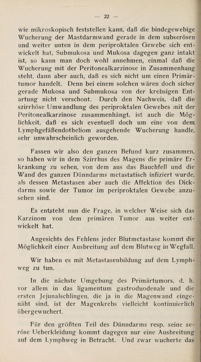 wie mikroskopisch feststellen kann, daß die bindegewebige Wucherung der Mastdarmwand gerade in dem subserösen und weiter unten in dem periproktalen Gewebe sich ent¬ wickelt hat, Submukosa und Mukosa dagegen ganz intakt ist, so kann man doch wohl annehmen, einmal daß die Wucherung mit der Peritonealkarzinose in Zusammenhang steht, dann aber auch, daß es sich nicht um einen Primär- tumor handelt. Denn bei einem solchen wären doch sicher gerade Mukosa und Submukosa von der krebsigen Ent¬ artung nicht verschont. Durch den Nachweis, daß die szirrhöse Umwandlung des periproktalen Gewebes mit der Peritonealkarzinose zusammenhängt, ist auch die Mög¬ lichkeit, daß es sich eventuell doch um eine von dem Lymphgefäßendotheliom ausgehende Wucherung handle, sehr unwahrscheinlich geworden. Fassen wir also den ganzen Befund kurz zusammen, so haben wir in dem Szirrhus des Magens die primäre Er¬ krankung zu sehen, von dem aus das Bauchfell und die Wand des ganzen Dünndarms metastatisch infiziert wurde, als dessen Metastasen aber auch die Affektion des Dick¬ darms sowie der Tumor im periproktalen Gewebe anzu¬ sehen sind. Es entsteht nun die Frage, in welcher Weise sich das Karzinom von dem primären Tumor aus weiter ent¬ wickelt hat. Angesichts des Fehlens jeder Blutmetastase kommt die Möglichkeit einer Ausbreitung auf dem Blutweg in Wegfall. Wir haben es mit Metastasenbildung auf dem Lvmph- weg zu tun. In die nächste Umgebung des Primärtumors, d. h. vor allem in das ligamentum gastroduodenale und die ersten Jejunalschlingen, die ja in die Magenwand einge¬ näht sind, ist der Magenkrebs vielleicht kontinuierlich übergewuchert. Für den größten Teil des Dünndarms resp. seine se¬ röse Ueberkleidung kommt dagegen nur eine Ausbreitung auf dem Lymphweg in Betracht. Und zwar wucherte das