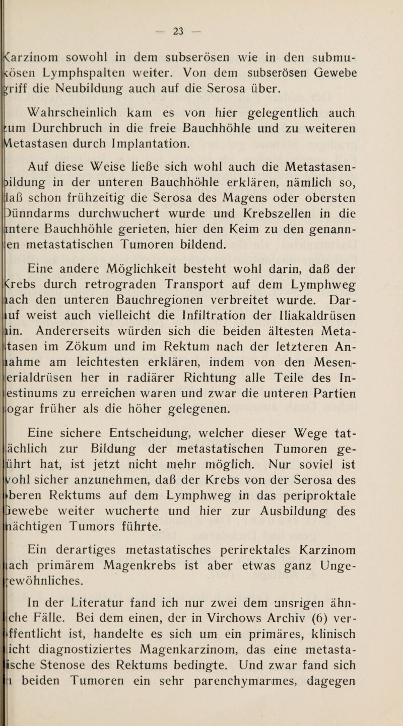 (arzinom sowohl in dem subserösen wie in den submu- tösen Lymphspalten weiter. Von dem subserösen Gewebe rriff die Neubildung auch auf die Serosa über. Wahrscheinlich kam es von hier gelegentlich auch :um Durchbruch in die freie Bauchhöhle und zu weiteren Metastasen durch Implantation. Auf diese Weise ließe sich wohl auch die Metastasen- ^ildung in der unteren Bauchhöhle erklären, nämlich so, [laß schon frühzeitig die Serosa des Magens oder obersten Dünndarms durchwuchert wurde und Krebszellen in die mtere Bauchhöhle gerieten, hier den Keim zu den genann- en metastatischen Tumoren bildend. Eine andere Möglichkeit besteht wohl darin, daß der Crebs durch retrograden Transport auf dem Lymphweg lach den unteren Bauchregionen verbreitet wurde. Dar- luf weist auch vielleicht die Infiltration der Iliakaldrüsen lin. Andererseits würden sich die beiden ältesten Meta- ;tasen im Zökum und im Rektum nach der letzteren An- tahme am leichtesten erklären, indem von den Mesen- erialdrüsen her in radiärer Richtung alle Teile des In- estinums zu erreichen waren und zwar die unteren Partien ogar früher als die höher gelegenen. Eine sichere Entscheidung, welcher dieser Wege tat- ächlich zur Bildung der metastatischen Tumoren ge- iihrt hat, ist jetzt nicht mehr möglich. Nur soviel ist /ohl sicher anzunehmen, daß der Krebs von der Serosa des oberen Rektums auf dem Lymphweg in das periproktale jewebe weiter wucherte und hier zur Ausbildung des ßächtigen Tumors führte. Ein derartiges metastatisches perirektales Karzinom lach primärem Magenkrebs ist aber etwas ganz Unge- rewöhnliches. In der Literatur fand ich nur zwei dem unsrigen ähn- che Fälle. Bei dem einen, der in Virchows Archiv (6) ver¬ öffentlicht ist, handelte es sich um ein primäres, klinisch icht diagnostiziertes Magenkarzinom, das eine metasta- »sche Stenose des Rektums bedingte. Und zwar fand sich n beiden Tumoren ein sehr parenchymarmes, dagegen