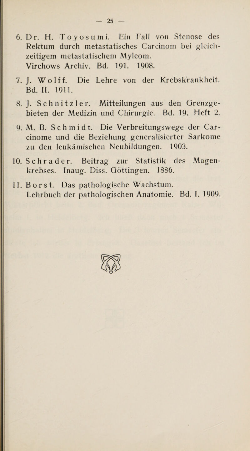 6. D r. H. Toyosumi. Ein Fall von Stenose des Rektum durch metastatisches Carcinom bei gleich¬ zeitigem metastatischem Myleom. Virchows Archiv. Bd. 191. 1908. 7. J. Wolff. Die Lehre von der Krebskrankheit. Bd. II. 1911. 8. J. Schnitzler. Mitteilungen aus den Grenzge¬ bieten der Medizin und Chirurgie. Bd. 19. Heft 2. 9. M. B. Schmidt. Die Verbreitungswege der Car- cinome und die Beziehung generalisierter Sarkome zu den leukämischen Neubildungen. 1903. 10. Schräder. Beitrag zur Statistik des Magen¬ krebses. Inaug. Diss. Göttingen. 1886. 11. Borst. Das pathologische Wachstum. Lehrbuch der pathologischen Anatomie. Bd. I. 1909.