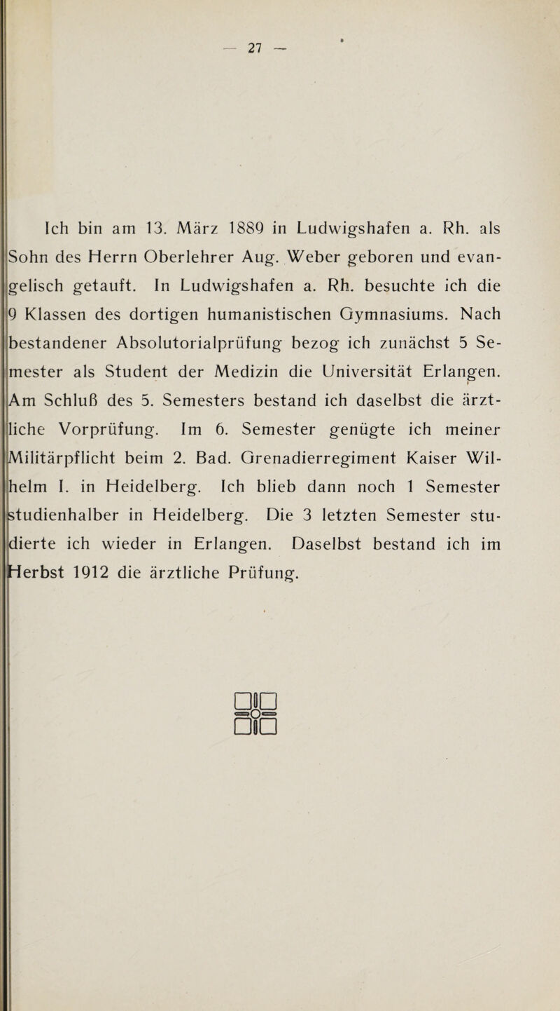 Ich bin am 13. März 1889 in Ludwigshafen a. Rh. als Sohn des Herrn Oberlehrer Aug. Weber geboren und evan¬ gelisch getauft. In Ludwigshafen a. Rh. besuchte ich die 9 Klassen des dortigen humanistischen Gymnasiums. Nach bestandener Absolutorialprüfung bezog ich zunächst 5 Se¬ mester als Student der Medizin die Universität Erlangen. i Am Schluß des 5. Semesters bestand ich daselbst die ärzt¬ liche Vorprüfung. Im 6. Semester genügte ich meiner Militärpflicht beim 2. Bad. Grenadierregiment Kaiser Wil¬ helm I. in Heidelberg. Ich blieb dann noch 1 Semester studienhalber in Heidelberg. Die 3 letzten Semester stu¬ dierte ich wieder in Erlangen. Daselbst bestand ich im erbst 1912 die ärztliche Prüfung.