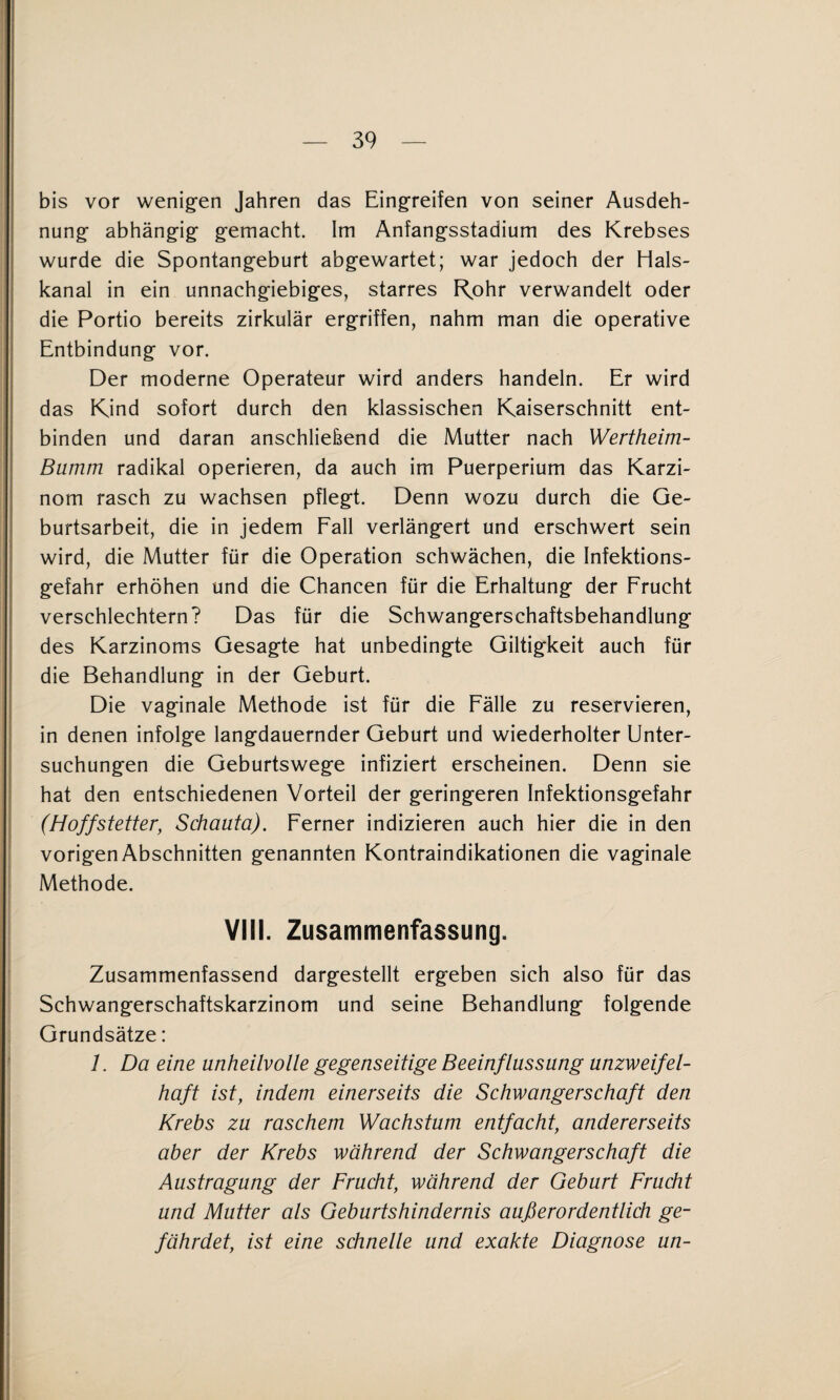 bis vor wenig^en Jahren das Eing’reifen von seiner Ausdeh¬ nung' abhängig gemacht. Im Anfangsstadium des Krebses wurde die Spontangeburt abgewartet; war jedoch der Hals¬ kanal in ein unnachgiebiges, starres R^ohr verwandelt oder die Portio bereits zirkulär ergriffen, nahm man die operative Entbindung vor. Der moderne Operateur wird anders handeln. Er wird das Kind sofort durch den klassischen Kaiserschnitt ent¬ binden und daran anschliefeend die Mutter nach Wertheim- Bumm radikal operieren, da auch im Puerperium das Karzi¬ nom rasch zu wachsen pflegt. Denn wozu durch die Ge¬ burtsarbeit, die in jedem Fall verlängert und erschwert sein wird, die Mutter für die Operation schwächen, die Infektions¬ gefahr erhöhen und die Chancen für die Erhaltung der Frucht verschlechtern? Das für die Schwangerschaftsbehandlung des Karzinoms Gesagte hat unbedingte Giltigkeit auch für die Behandlung in der Geburt. Die vaginale Methode ist für die Fälle zu reservieren, in denen infolge langdauernder Geburt und wiederholter Unter¬ suchungen die Geburtswege infiziert erscheinen. Denn sie hat den entschiedenen Vorteil der geringeren Infektionsgefahr (Hoffstetter, Schauta). Ferner indizieren auch hier die in den I vorigen Abschnitten genannten Kontraindikationen die vaginale I Methode. VIII. Zusammenfassung. Zusammenfassend dargestellt ergeben sich also für das Schwangerschaftskarzinom und seine Behandlung folgende Grundsätze: 1. Da eine unheilvolle gegenseitige Beeinflussung unzweifel¬ haft ist, indem einerseits die Schwangerschaft den Krebs zu raschem Wachstum entfacht, andererseits aber der Krebs während der Schwangerschaft die Austragung der Frucht, während der Geburt Frucht und Mutter als Geburtshindernis außerordentlich ge¬ fährdet, ist eine schnelle und exakte Diagnose un-