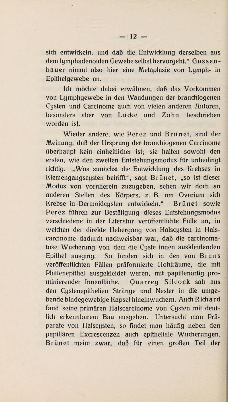 sich entwickeln, und daß die Entwicklung derselben aus dem lymphadenoiden Gewebe selbst hervorgeht.“ Gussen- bauer nimmt also hier eine Metaplasie von Ly mph- in Epithelgewebe an. Ich möchte dabei erwähnen, daß das Vorkommen von Lymphgewebe in den Wandungen der branchiogenen Cysten und Carcinome auch von vielen anderen Autoren, besonders aber von Lücke und Zahn beschrieben worden ist. Wieder andere, wie Perez und Brünet, sind der Meinung, daß der Ursprung der branchiogenen Carcinome überhaupt kein einheitlicher ist; sie halten sowohl den ersten, wie den zweiten Entstehungsmodus für unbedingt richtig. „Was zunächst die Entwicklung des Krebses in Kiemengangscysten betrifft“, sagt Brünet, „so ist dieser Modus von vornherein zuzugeben, sehen wir doch an anderen Stellen des Körpers, z. B. am Ovarium sich Krebse in Dermoidcysten entwickeln.“ Brünet sowie Perez führen zur Bestätigung dieses Entstehungsmodus verschiedene in der Literatur veröffentlichte Fälle an, in welchen der direkte Uebergang von Halscysten in Hals- carcinome dadurch nachweisbar war, daß die carcinoma- töse Wucherung von dem die Cyste innen auskleidenden Epithel ausging. So fanden sich in den von Bruns veröffentlichten Fällen präformierte Hohlräume, die mit Plattenepithel ausgekleidet waren, mit papillenartig pro- minierender Innenfläche. Quarrey Silcock sah aus den Cystenepithelien Stränge und Nester in die umge¬ bende bindegewebige Kapsel hineinwuchern. Auch R ich a r d fand seine primären Halscarcinome von Cysten mit deut¬ lich erkennbarem Bau ausgehen. Untersucht man Prä¬ parate von Halscysten, so findet man häufig neben den papillären Excrescenzen auch epitheliale Wucherungen. Brünet meint zwar, daß für einen großen Teil der