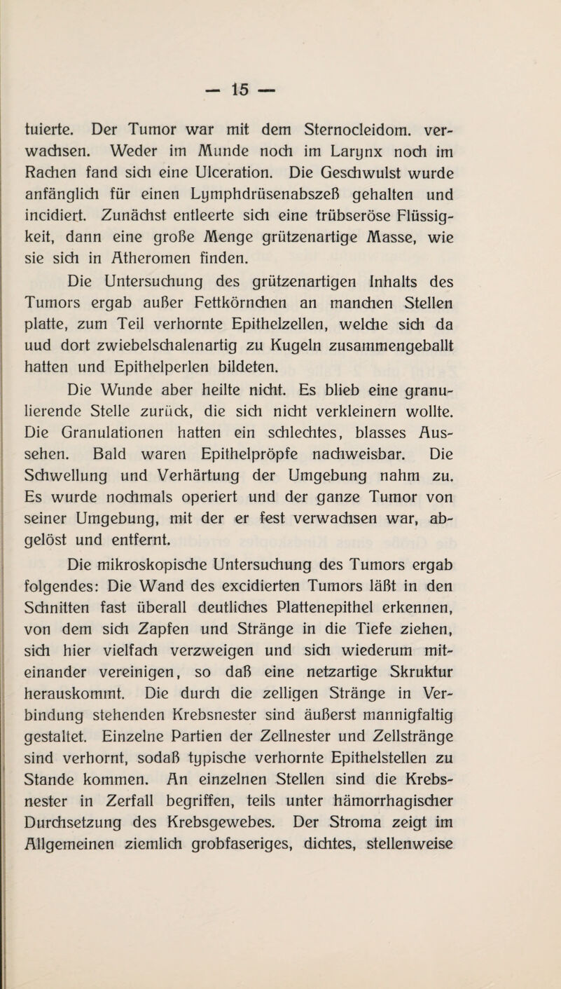 tuierte. Der Tumor war mit dem Sternocleidom. ver¬ wachsen. Weder im Munde noch im Larynx noch im Rachen fand sich eine Ulceration. Die Geschwulst wurde anfänglich für einen Lymphdrüsenabszeß gehalten und incidiert. Zunächst entleerte sich eine trübseröse Flüssig¬ keit, dann eine große Menge grützenartige Masse, wie sie sich in Ätheromen finden. Die Untersuchung des grützenartigen Inhalts des Tumors ergab außer Fettkörnchen an manchen Stellen platte, zum Teil verhornte Epithelzellen, welche sich da uud dort zwiebelschalenartig zu Kugeln zusammengeballt hatten und Epithelperlen bildeten. Die Wunde aber heilte nicht. Es blieb eine granu¬ lierende Stelle zurück, die sich nicht verkleinern wollte. Die Granulationen hatten ein schlechtes, blasses Aus¬ sehen. Bald waren Epithelpröpfe nachweisbar. Die Schwellung und Verhärtung der Umgebung nahm zu. Es wurde nochmals operiert und der ganze Tumor von seiner Umgebung, mit der er fest verwachsen war, ab¬ gelöst und entfernt. Die mikroskopische Untersuchung des Tumors ergab folgendes: Die Wand des excidierten Tumors läßt in den Schnitten fast überall deutliches Plattenepithel erkennen, von dem sich Zapfen und Stränge in die Tiefe ziehen, sich hier vielfach verzweigen und sich wiederum mit¬ einander vereinigen, so daß eine netzartige Skruktur herauskommt. Die durch die zelligen Stränge in Ver¬ bindung stehenden Krebsnester sind äußerst mannigfaltig gestaltet. Einzelne Partien der Zellnester und Zellstränge sind verhornt, sodaß typische verhornte Epithelstellen zu Stande kommen. Än einzelnen Stellen sind die Krebs¬ nester in Zerfall begriffen, teils unter hämorrhagischer Durchsetzung des Krebsgewebes. Der Stroma zeigt im Allgemeinen ziemlich grobfaseriges, dichtes, stellenweise