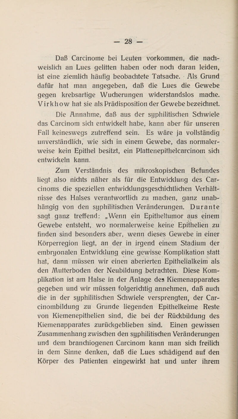 Daß Carcinome bei Leuten Vorkommen, die nach¬ weislich an Lues gelitten haben oder noch daran leiden, ist eine ziemlich häufig beobachtete Tatsache. Als Grund dafür hat man angegeben, daß die Lues die Gewebe gegen krebsartige Wucherungen widerstandslos mache. Virkhow hat sie als Prädisposition der Gewebe bezeichnet. Die Ännahme, daß aus der syphilitischen Schwiele das Carcinom sidi entwickelt habe, kann aber für unseren Fall keineswegs zutreffend sein. Es wäre ja vollständig unverständlich, wie sich in einem Gewebe, das normaler¬ weise kein Epithel besitzt, ein Plattenepithelcarcinom sidi entwickeln kann. Zum Verständnis des mikroskopischen Befundes liegt also nichts näher als für die Entwicklung des Car- cinoms die speziellen entwicklungsgeschichtlichen Verhält¬ nisse des Halses verantwortlidi zu machen, ganz unab¬ hängig von den syphilitischen Veränderungen. Durante sagt ganz treffend: „Wenn ein Epitheltumor aus einem Gewebe entsteht, wo normalerweise keine Epithelien zu finden sind besonders aber, wenn dieses Gewebe in einer Körperregion liegt, an der in irgend einem Stadium der embryonalen Entwicklung eine gewisse Komplikation statt hat, dann müssen wir einen aberierten Epithelialkeim als den Multerboden der Neubildung betrachten. Diese Kom¬ plikation ist am Halse in der Anlage des Kiemenapparates gegeben und wir müssen folgerichtig annehmen, daß auch die in der syphilitischen Schwiele versprengten, der Car- cinombildung zu Grunde liegenden Epithelkeime Reste von Kiemenepithelien sind, die bei der Rückbildung des Kiemenapparates zurückgeblieben sind. Einen gewissen Zusammenhang zwischen den syphilitischen Veränderungen und dem branchiogenen Carcinom kann man sich freilich in dem Sinne denken, daß die Lues schädigend auf den Körper des Patienten eingewirkt hat und unter ihrem