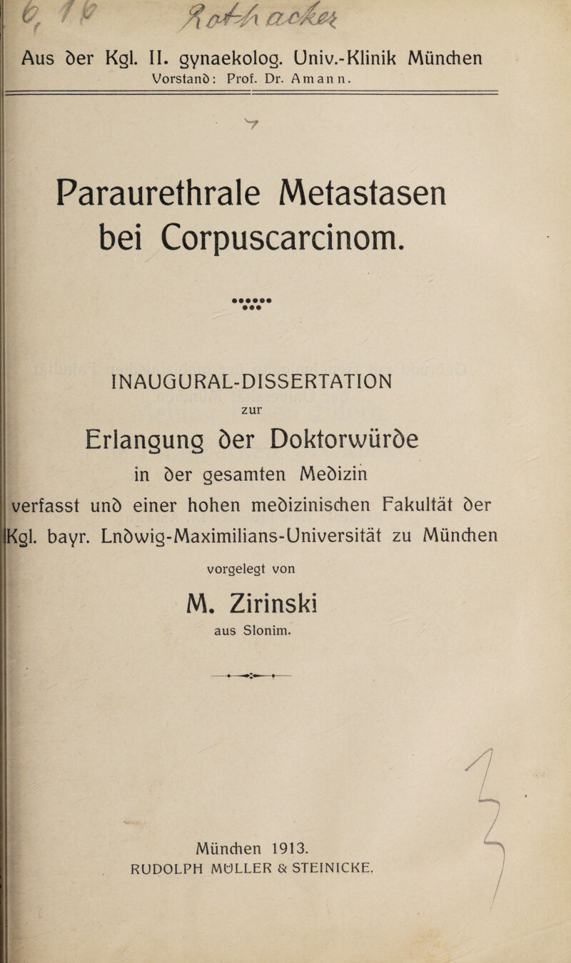 Aus der Kgl. II. gynaekolog. Univ.-Klinik München Vorstand: Prof. Dr. Amann. Paraurethrale Metastasen bei Corpuscarcinom. INAUGURAL-DISSERTATION zur Erlangung der Doktorwürde in der gesamten Medizin verfasst und einer hohen medizinischen Fakultät der Kgl. bayr. Lndwig-Maximilians-Universität zu München vorgelegt von M. Zirinski aus Slonim. München 1913. RUDOLPH MÜLLER & STEINICKE