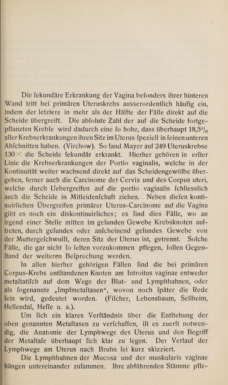 Die fekundäre Erkrankung der Vagina befonders ihrer hinteren Wand tritt bei primären Uteruskrebs ausserordentlich häufig ein, indem der letztere in mehr als der Hälfte der Fälle direkt auf die Scheide übergreift. Die abfolute Zahl der auf die Scheide fortge¬ pflanzten Krebfe wird dadurch eine fo hohe, dass überhaupt 18,5°/0 aller Krebserkrankungen ihren Sitz im Uterus fpeziell in feinen unteren Abfchnitten haben. (Virchow). So fand Mayer auf 249 Uteruskrebse 130 X die Scheide fekundär erkrankt. Hierher gehören in erfter Linie die Krebserkrankungen der Portio vaginalis, welche in der Kontinuität weiter wachsend direkt auf das Scheidengewölbe über¬ gehen, ferner auch die Carcinome der Cervix und des Corpus uteri, welche durch Uebergreifen auf die portio vaginalis fchliesslich auch die Scheide in Mitleidenfchaft ziehen. Neben diefen konti- nuirlichen Übergreifen primärer Uterus-Carcinome auf die Vagina gibt es noch ein diskontinuirliches; es find dies Fälle, wo an irgend einer Stelle mitten im gefunden Gewebe Krebsknoten auf- treten, durch gefundes oder anfcheinend gefundes Gewebe von der Muttergefchwulft, deren Sitz der Uterus ist, getrennt. Solche Fälle, die gar nicht fo feiten vorzukommen pflegen, follen Gegen- ftand der weiteren Befprechung werden. In allen hierher gehörigen Fällen find die bei primären Corpus-Krebs entftandenen Knoten am Introitus vaginae entweder metaftatifch auf dem Wege der Blut- und Lymphbahnen, oder als fogenannte „Impfmetaftasen“, wovon noch fpäter die Rede ; fein wird, gedeutet worden. (Fifcher, Lebensbaum, Sellheim, Hellendal, Heffe u. a.). Um fich ein klares Verftändnis über die Entftehung der oben genannten Metaftasen zu verfchaffen, ift es zuerft notwen¬ dig, die Anatomie der Lymphwege des Uterus und den Begriff der Metaftafe überhaupt fich klar zu legen. Der Verlauf der Lymphwege am Uterus nach Bruhn fei kurz skizziert. Die Lymphbahnen der Mucosa und der muskularis vaginae hängen untereinander zufammen. Ihre abführenden Stämme pfle-