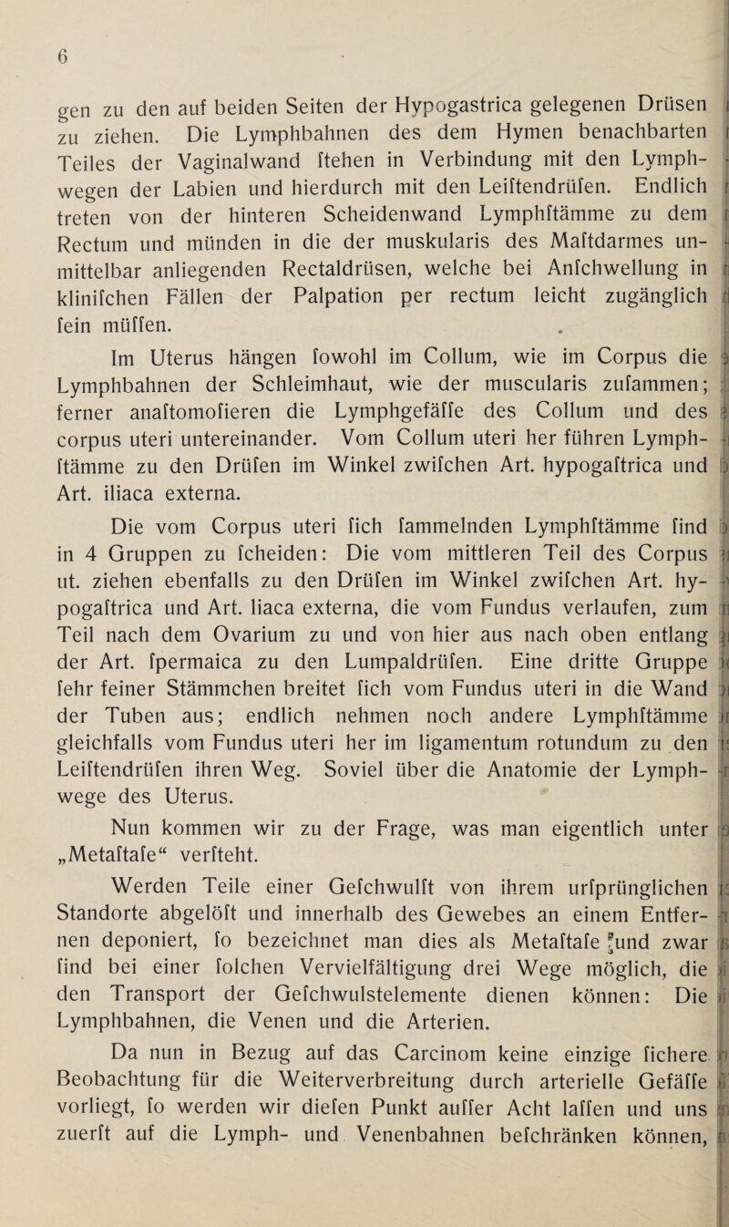 gen zu den auf beiden Seiten der Hypogastrica gelegenen Drüsen j zu ziehen. Die Lymphbahnen des dem Hymen benachbarten j Teiles der Vaginalwand ftehen in Verbindung mit den Lvmph- wegen der Labien und hierdurch mit den Leiftendrüfen. Endlich r treten von der hinteren Scheidenwand Lymphftämme zu dem r Rectum und münden in die der muskularis des Maftdarmes un- f mittelbar anliegenden Rectaldrüsen, welche bei Anfchwellung in : klinifchen Fällen der Palpation per rectum leicht zugänglich ?] fein müffen. Im Uterus hängen fowohl im Collum, wie im Corpus die : Lymphbahnen der Schleimhaut, wie der muscularis zufammen; ferner anaftomofieren die Lymphgefäffe des Collum und des | corpus uteri untereinander. Vom Collum uteri her führen Lymph¬ ftämme zu den Drüfen im Winkel zwifchen Art. hypogaftrica und j Art. iliaca externa. Die vom Corpus uteri fich fammelnden Lymphftämme find ) in 4 Gruppen zu fcheiden: Die vom mittleren Teil des Corpus >i ut. ziehen ebenfalls zu den Drüfen im Winkel zwifchen Art. hy¬ pogaftrica und Art. liaca externa, die vom Fundus verlaufen, zum \] Teil nach dem Ovarium zu und von hier aus nach oben entlang ii der Art. fpermaica zu den Lumpaldrtifen. Eine dritte Gruppe |< fehr feiner Stämmchen breitet fich vom Fundus uteri in die Wand i\ der Tuben aus; endlich nehmen noch andere Lymphftämme )i gleichfalls vom Fundus uteri her im ligamentum rotundum zu den it Leiftendrüfen ihren Weg. Soviel über die Anatomie der Lymph- r wege des Uterus. Nun kommen wir zu der Frage, was man eigentlich unter ib „Metaftafe“ verfteht. Werden Teile einer Gefchwulft von ihrem urfprünglichen r: Standorte abgelöft und innerhalb des Gewebes an einem Entfer- ' nen deponiert, fo bezeichnet man dies als Metaftafe ^und zwar tk find bei einer folchen Vervielfältigung drei Wege möglich, die ii den Transport der Gefchwulstelemente dienen können: Die > Lymphbahnen, die Venen und die Arterien. Da nun in Bezug auf das Carcinom keine einzige fichere h Beobachtung für die Weiterverbreitung durch arterielle Gefäffe > vorliegt, fo werden wir diefen Punkt auffer Acht laffen und uns zuerft auf die Lymph- und Venenbahnen befchränken können, ii