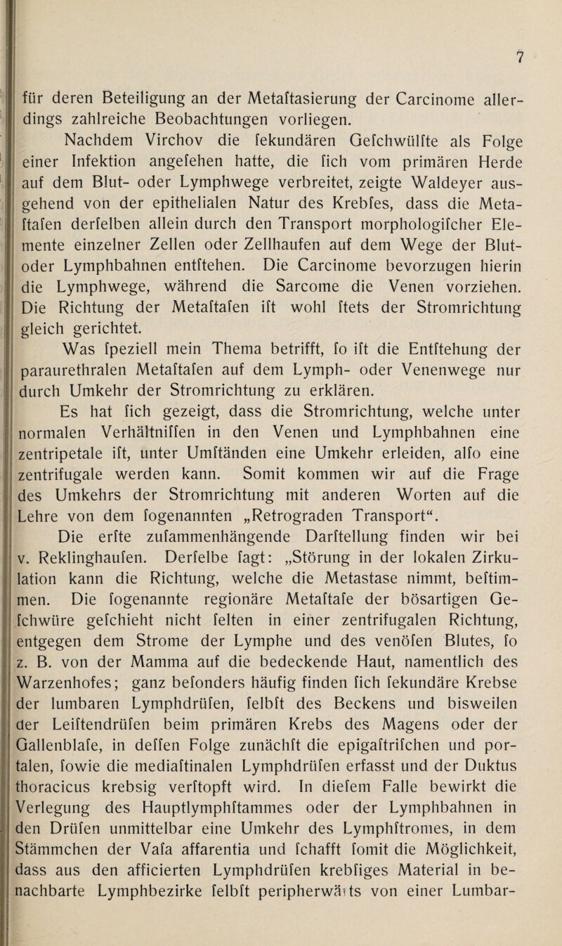 für deren Beteiligung an der Metaftasierung der Carcinome aller¬ dings zahlreiche Beobachtungen vorliegen. Nachdem Virchov die fekundären Gefchwülfte als Folge einer Infektion angefehen hatte, die fich vom primären Herde auf dem Blut- oder Lymphwege verbreitet, zeigte Waldeyer aus¬ gehend von der epithelialen Natur des Krebfes, dass die Meta- ftafen derfelben allein durch den Transport morphologifcher Ele¬ mente einzelner Zellen oder Zellhaufen auf dem Wege der Blut¬ oder Lymphbahnen entftehen. Die Carcinome bevorzugen hierin die Lymphwege, während die Sarcome die Venen vorziehen. Die Richtung der Metaftafen ift wohl ftets der Stromrichtung gleich gerichtet. Was fpeziell mein Thema betrifft, fo ift die Entftehung der paraurethralen Metaftafen auf dem Lymph- oder Venenwege nur durch Umkehr der Stromrichtung zu erklären. Es hat fich gezeigt, dass die Stromrichtung, welche unter normalen Verhältniffen in den Venen und Lymphbahnen eine zentripetale ift, unter Umftänden eine Umkehr erleiden, alfo eine zentrifugale werden kann. Somit kommen wir auf die Frage des Umkehrs der Stromrichtung mit anderen Worten auf die Lehre von dem fogenannten „Retrograden Transport“. Die erfte zufammenhängende Darftellung finden wir bei v. Reklinghaufen. Derfelbe fagt: „Störung in der lokalen Zirku¬ lation kann die Richtung, welche die Metastase nimmt, beftim- men. Die fogenannte regionäre Metaftafe der bösartigen Ge- fchwtire gefchieht nicht feiten in einer zentrifugalen Richtung, entgegen dem Strome der Lymphe und des venöfen Blutes, fo z. B. von der Mamma auf die bedeckende Haut, namentlich des Warzenhofes; ganz befonders häufig finden fich fekundäre Krebse der lumbaren Lymphdrüfen, felbft des Beckens und bisweilen der Leiftendrüfen beim primären Krebs des Magens oder der Gallenblafe, in deffen Folge zunächft die epigaftrifchen und por¬ talen, fowie die mediaftinalen Lymphdrüfen erfasst und der Duktus thoracicus krebsig verftopft wird. In diefem Falle bewirkt die Verlegung des Hauptlymphftammes oder der Lymphbahnen in den Drüfen unmittelbar eine Umkehr des Lymphftromes, in dem Stämmchen der Vafa affarentia und fchafft fomit die Möglichkeit, dass aus den afficierten Lymphdrüfen krebfiges Material in be¬ nachbarte Lymphbezirke felbft peripherwärts von einer Lumbar-