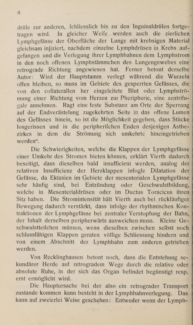 cirüfe zur anderen, fchliesslich bis zu den Inguinaldrüfen fortge¬ tragen wird. In gleicher Weile werden auch die zierlichen Lymphgefässe der Oberfläche der Lunge mit krebsigen Material gleichsam injiziert, nachdem einzelne Lymphdriisen in Krebs auf¬ gefangen und die Verlegung ihrer Lymphbahnen dem Lymphstrom \ in den noch offenen Lymphstämmchen des Lungengewebes eine retrograde Richtung angewiesen hat. Ferner betont derselbe Autor: Wird der Hauptstamm verlegt während die Wurzeln offen bleiben, so muss im Gebiete des gesperrten Gefässes, die von den collaterallen her eingeleitete Blut oder Lymphströ- mung einer Richtung vom Herzen zur Pheripherie, eine zentrifu¬ gale annehmen. Ragt eine feste Substanz am Orte der Sperrung auf der Endverästelung zugekehrten Seite in das offene Lumen des Gefässes hinein, so ist die Möglichkeit gegeben, dass Stücke j losgerissen und in die peripherifchen Enden desjenigen Astbe¬ zirkes in dem die Strömung sich umkehrte hineingetrieben i werden“. Die Schwierigkeiten, welche die Klappen der Lymphgefässe \ einer Umkehr des Stromes bieten können, erklärt Vierth dadurch I beseitigt, dass dieselben bald insufficient werden, analog der J relativen Insufficienz der Herzklappen infogle Dilatation der Gefässe, da Ektasien im Gebiete der mesenterialen Lymphgefässe • sehr häufig sind, bei Entzündung oder Geschwulstbildung, j welche in Mesenterialdrüsen oder im Ductus Toracicus ihren i Sitz haben. Die Stromintensität hält Vierth auch bei rückläufiger Bewegung dadurch verstärkt, dass infolge der rhythmischen Kon¬ traktionen der Lymphgefässe bei zentraler Verstopfung der Bahn, t der Inhalt derselben peripherwärts ausweichen muss. Kleine Ge¬ schwulstteilchen müssen, wenn dieselben zwischen selbst noch I schlussfähigen Klappen geraten völlige Schliessung hindern und j von einem Abschnitt der Lymphbahn zum anderen getrieben i werden. Von Recklinghausen betont noch, dass die Entstehung se- • kundärer Herde auf retrogradem Wege durch die relative oder J absolute Ruhe, in der sich das Organ befindet begünstigt resp. * erst ermöglicht wird. Die Hauptursache bei der also ein retrograder Transport 1 zustande kommen kann besteht in der Lymphbahnverlegung. Das I kann auf zweierlei Weise geschehen: Entweder wenn der Lymph-