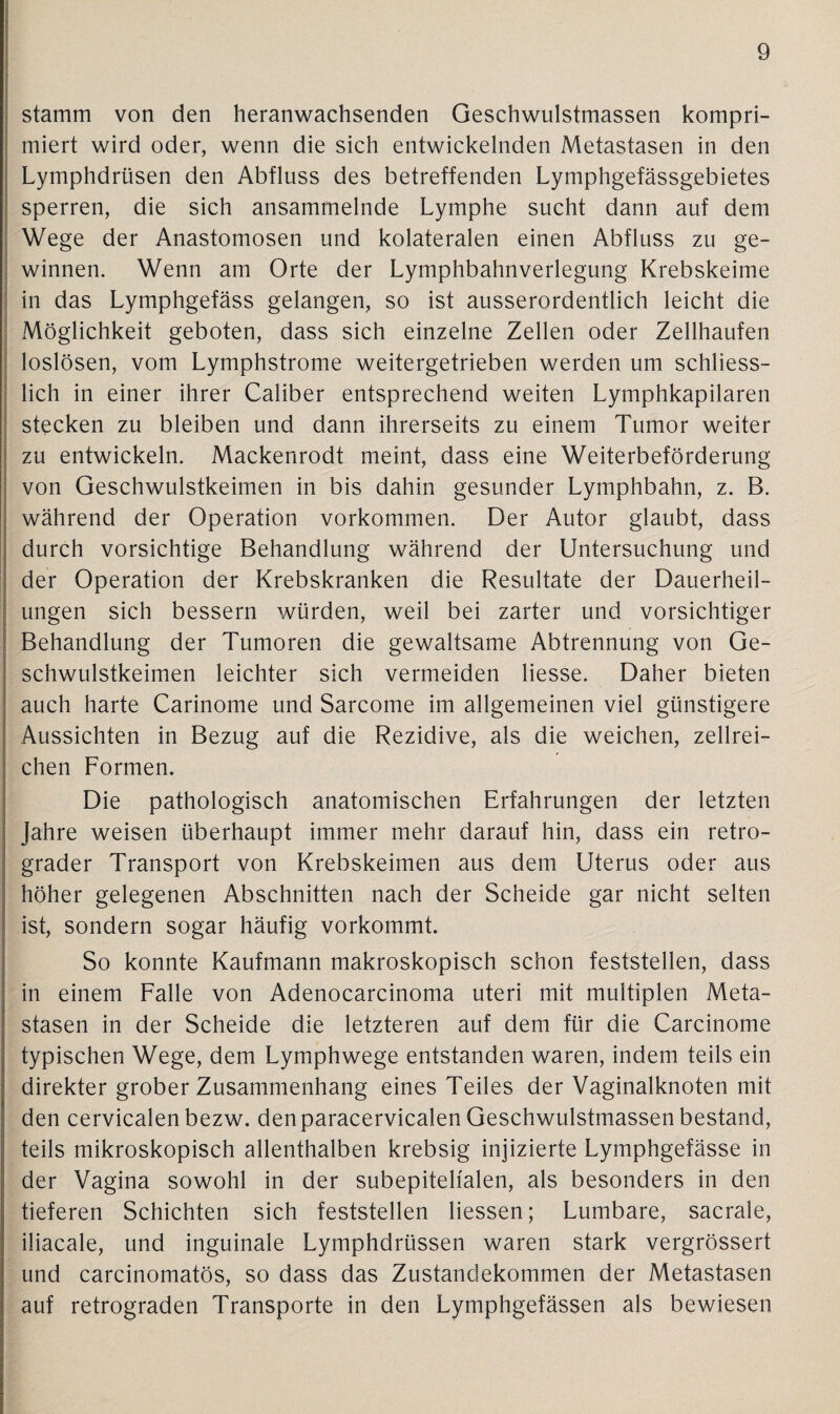 stamm von den Heranwachsenden Geschwulstmassen kompri¬ miert wird oder, wenn die sich entwickelnden Metastasen in den Lymphdrüsen den Abfluss des betreffenden Lymphgefässgebietes sperren, die sich ansammelnde Lymphe sucht dann auf dem Wege der Anastomosen und kolateralen einen Abfluss zu ge¬ winnen. Wenn am Orte der Lymphbahnverlegung Krebskeime in das Lymphgefäss gelangen, so ist ausserordentlich leicht die Möglichkeit geboten, dass sich einzelne Zellen oder Zellhaufen loslösen, vom Lymphstrome weitergetrieben werden um schliess¬ lich in einer ihrer Caliber entsprechend weiten Lymphkapilaren stecken zu bleiben und dann ihrerseits zu einem Tumor weiter zu entwickeln. Mackenrodt meint, dass eine Weiterbeförderung von Geschwulstkeimen in bis dahin gesunder Lymphbahn, z. B. während der Operation Vorkommen. Der Autor glaubt, dass durch vorsichtige Behandlung während der Untersuchung und der Operation der Krebskranken die Resultate der Dauerheil¬ ungen sich bessern würden, weil bei zarter und vorsichtiger Behandlung der Tumoren die gewaltsame Abtrennung von Ge¬ schwulstkeimen leichter sich vermeiden liesse. Daher bieten auch harte Carinome und Sarcome im allgemeinen viel günstigere Aussichten in Bezug auf die Rezidive, als die weichen, zellrei¬ chen Formen. Die pathologisch anatomischen Erfahrungen der letzten Jahre weisen überhaupt immer mehr darauf hin, dass ein retro¬ grader Transport von Krebskeimen aus dem Uterus oder aus höher gelegenen Abschnitten nach der Scheide gar nicht selten ist, sondern sogar häufig vorkommt. So konnte Kaufmann makroskopisch schon feststellen, dass in einem Falle von Adenocarcinoma uteri mit multiplen Meta¬ stasen in der Scheide die letzteren auf dem für die Carcinome typischen Wege, dem Lymphwege entstanden waren, indem teils ein direkter grober Zusammenhang eines Teiles der Vaginalknoten mit den cervicalen bezw. denparacervicalen Geschwulstmassen bestand, teils mikroskopisch allenthalben krebsig injizierte Lymphgefässe in der Vagina sowohl in der subepitelfalen, als besonders in den tieferen Schichten sich feststellen Hessen; Lumbare, sacrale, iliacale, und inguinale Lymphdrüssen waren stark vergrössert und carcinomatös, so dass das Zustandekommen der Metastasen auf retrograden Transporte in den Lymphgefässen als bewiesen