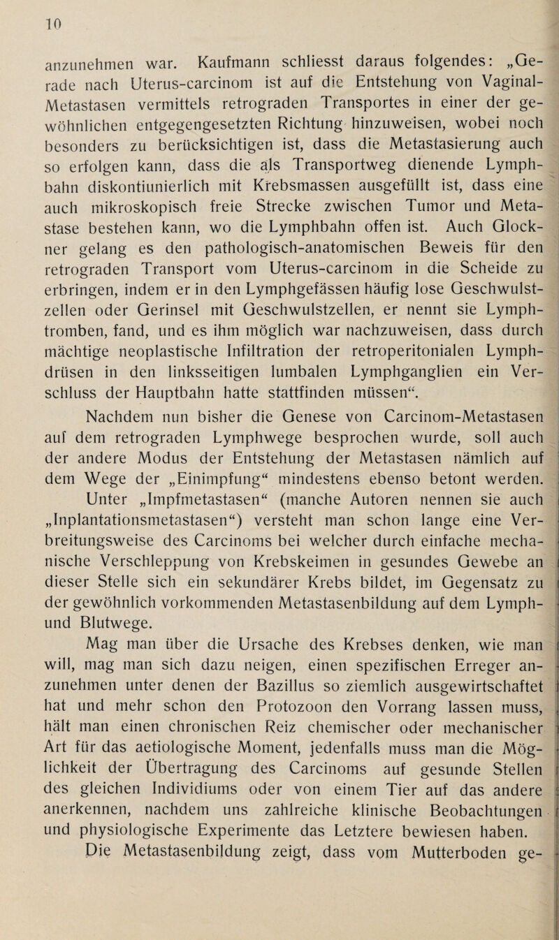 anzunehmen war. Kaufmann schliesst daraus folgendes: „Ge¬ rade nach Uterus-carcinom ist auf die Entstehung von Vaginal- Metastasen vermittels retrograden Transportes in einer der ge¬ wöhnlichen entgegengesetzten Richtung hinzuweisen, wobei noch besonders zu berücksichtigen ist, dass die Metastasierung auch so erfolgen kann, dass die als Transportweg dienende Lymph- bahn diskontiunierlich mit Krebsmassen ausgefüllt ist, dass eine auch mikroskopisch freie Strecke zwischen Tumor und Meta¬ stase bestehen kann, wo die Lymphbahn offen ist. Auch Glöck¬ ner gelang es den pathologisch-anatomischen Beweis für den retrograden Transport vom Uterus-carcinom in die Scheide zu erbringen, indem er in den Lymphgefässen häufig lose Geschwulst¬ zellen oder Gerinsel mit Geschwulstzellen, er nennt sie Lymph- tromben, fand, und es ihm möglich war nachzuweisen, dass durch mächtige neoplastische Infiltration der retroperitonialen Lymph- drüsen in den linksseitigen lumbalen Lymphganglien ein Ver¬ schluss der Hauptbahn hatte stattfinden müssen“. Nachdem nun bisher die Genese von Carcinom-Metastasen auf dem retrograden Lymphwege besprochen wurde, soll auch der andere Modus der Entstehung der Metastasen nämlich auf dem Wege der „Einimpfung“ mindestens ebenso betont werden. Unter „Impfmetastasen“ (manche Autoren nennen sie auch i „Inplantationsmetastasen“) versteht man schon lange eine Ver¬ breitungsweise des Carcinoms bei welcher durch einfache mecha¬ nische Verschleppung von Krebskeimen in gesundes Gewebe an i dieser Stelle sich ein sekundärer Krebs bildet, im Gegensatz zu \ der gewöhnlich vorkommenden Metastasenbildung auf dem Lymph- und Blutwege. Mag man über die Ursache des Krebses denken, wie man will, mag man sich dazu neigen, einen spezifischen Erreger an- - zunehmen unter denen der Bazillus so ziemlich ausgewirtschaftet 1 hat und mehr schon den Protozoon den Vorrang lassen muss, . hält man einen chronischen Reiz chemischer oder mechanischer j Art für das aetiologische Moment, jedenfalls muss man die Mög- • lichkeit der Übertragung des Carcinoms auf gesunde Stellen 1 des gleichen Individiums oder von einem Tier auf das andere f anerkennen, nachdem uns zahlreiche klinische Beobachtungen j und physiologische Experimente das Letztere bewiesen haben. Die Metastasenbildung zeigt, dass vom Mutterboden ge- |