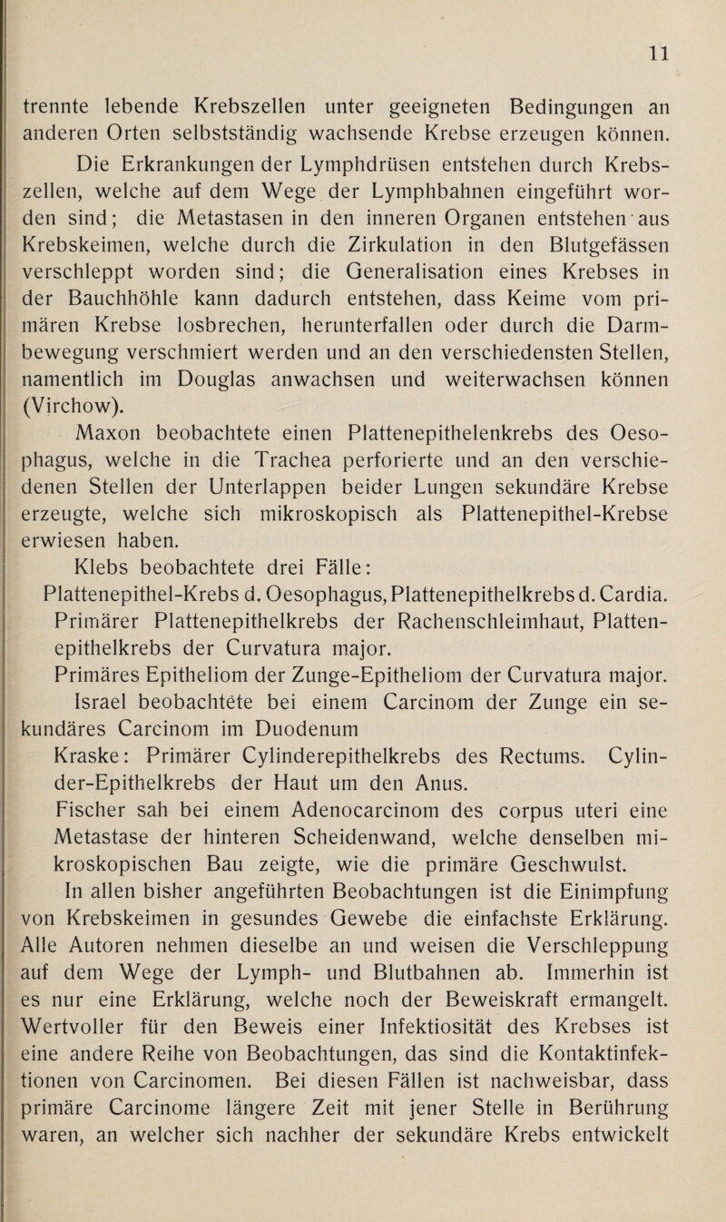 trennte lebende Krebszellen unter geeigneten Bedingungen an anderen Orten selbstständig wachsende Krebse erzeugen können. Die Erkrankungen der Lymphdrüsen entstehen durch Krebs¬ zellen, welche auf dem Wege der Lymphbahnen eingeführt wor¬ den sind; die Metastasen in den inneren Organen entstehen'aus Krebskeimen, welche durch die Zirkulation in den Blutgefässen verschleppt worden sind; die Generalisation eines Krebses in der Bauchhöhle kann dadurch entstehen, dass Keime vom pri¬ mären Krebse losbrechen, herunterfallen oder durch die Darm¬ bewegung verschmiert werden und an den verschiedensten Stellen, namentlich im Douglas anwachsen und weiterwachsen können (Virchow). Maxon beobachtete einen Plattenepithelenkrebs des Oeso¬ phagus, welche in die Trachea perforierte und an den verschie¬ denen Stellen der Unterlappen beider Lungen sekundäre Krebse erzeugte, welche sich mikroskopisch als Plattenepithel-Krebse erwiesen haben. Klebs beobachtete drei Fälle: Plattenepithel-Krebs d. Oesophagus, Plattenepithelkrebs d. Cardia. Primärer Plattenepithelkrebs der Rachenschleimhaut, Platten¬ epithelkrebs der Curvatura major. Primäres Epitheliom der Zunge-Epitheliom der Curvatura major. Israel beobachtete bei einem Carcinom der Zunge ein se¬ kundäres Carcinom im Duodenum Kraske: Primärer Cylinderepithelkrebs des Rectums. Cylin- der-Epithelkrebs der Haut um den Anus. Fischer sah bei einem Adenocarcinom des corpus uteri eine Metastase der hinteren Scheidenwand, welche denselben mi¬ kroskopischen Bau zeigte, wie die primäre Geschwulst. In allen bisher angeführten Beobachtungen ist die Einimpfung von Krebskeimen in gesundes Gewebe die einfachste Erklärung. Alle Autoren nehmen dieselbe an und weisen die Verschleppung auf dem Wege der Lymph- und Blutbahnen ab. Immerhin ist es nur eine Erklärung, welche noch der Beweiskraft ermangelt. Wertvoller für den Beweis einer Infektiosität des Krebses ist eine andere Reihe von Beobachtungen, das sind die Kontaktinfek¬ tionen von Carcinomen. Bei diesen Fällen ist nachweisbar, dass primäre Carcinome längere Zeit mit jener Stelle in Berührung waren, an welcher sich nachher der sekundäre Krebs entwickelt