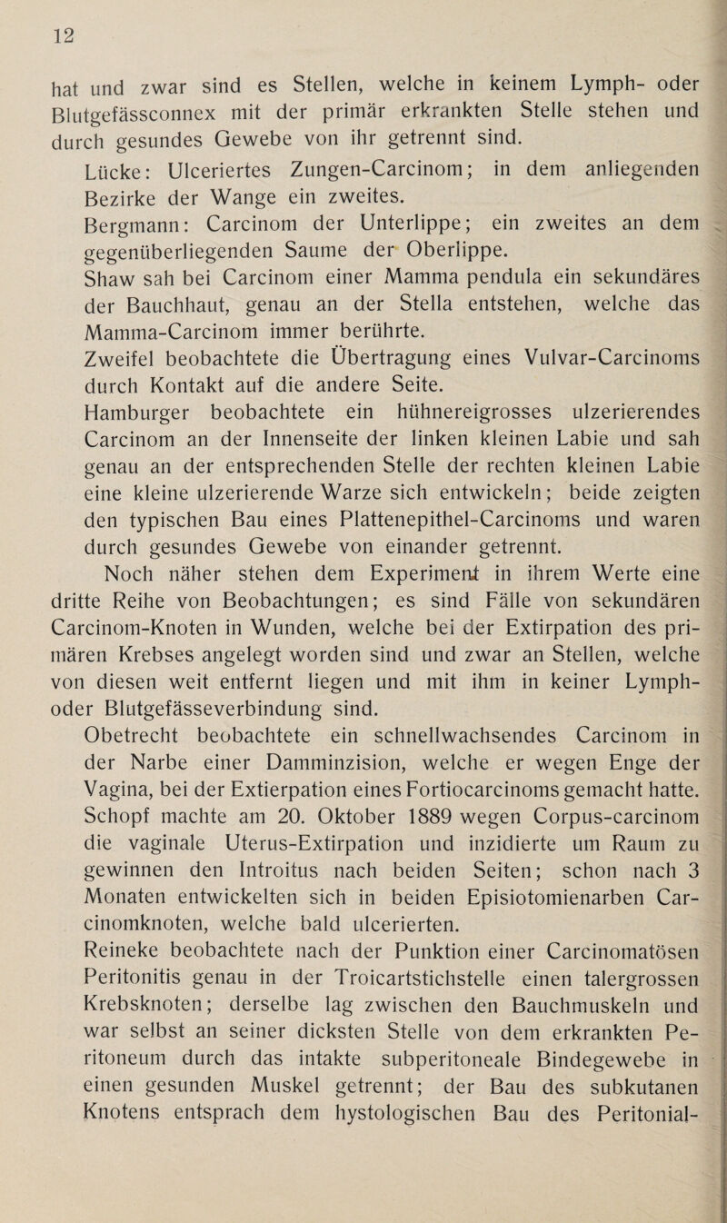 hat und zwar sind es Stellen, welche in keinem Lymph- oder Blutgefässconnex mit der primär erkrankten Stelle stehen und durch gesundes Gewebe von ihr getrennt sind. Lücke: Ulceriertes Zungen-Carcinom; in dem anliegenden Bezirke der Wange ein zweites. Bergmann: Carcinom der Unterlippe; ein zweites an dem gegenüberliegenden Saume der Oberlippe. Shaw sah bei Carcinom einer Mamma pendula ein sekundäres der Bauchhaut, genau an der Stella entstehen, welche das Mamma-Carcinom immer berührte. Zweifel beobachtete die Übertragung eines Vulvar-Carcinoms durch Kontakt auf die andere Seite. Hamburger beobachtete ein hühnereigrosses ulzerierendes Carcinom an der Innenseite der linken kleinen Labie und sah genau an der entsprechenden Stelle der rechten kleinen Labie eine kleine ulzerierende Warze sich entwickeln; beide zeigten den typischen Bau eines Plattenepithel-Carcinoms und waren durch gesundes Gewebe von einander getrennt. Noch näher stehen dem Experiment in ihrem Werte eine dritte Reihe von Beobachtungen; es sind Fälle von sekundären Carcinom-Knoten in Wunden, welche bei der Extirpation des pri¬ mären Krebses angelegt worden sind und zwar an Stellen, welche von diesen weit entfernt liegen und mit ihm in keiner Lymph- oder Blutgefässeverbindung sind. Obetrecht beobachtete ein schnellwachsendes Carcinom in der Narbe einer Damminzision, welche er wegen Enge der Vagina, bei der Extierpation eines Fortiocarcinoms gemacht hatte. Schopf machte am 20. Oktober 1889 wegen Corpus-carcinom die vaginale Uterus-Extirpation und inzidierte um Raum zu gewinnen den Introitus nach beiden Seiten; schon nach 3 Monaten entwickelten sich in beiden Episiotomienarben Car- cinomknoten, welche bald ulcerierten. Reineke beobachtete nach der Punktion einer Carcinomatösen Peritonitis genau in der Troicartstichstelle einen talergrossen Krebsknoten; derselbe lag zwischen den Bauchmuskeln und war selbst an seiner dicksten Stelle von dem erkrankten Pe¬ ritoneum durch das intakte subperitoneale Bindegewebe in einen gesunden Muskel getrennt; der Bau des subkutanen Knotens entsprach dem hystologischen Bau des Peritonial-