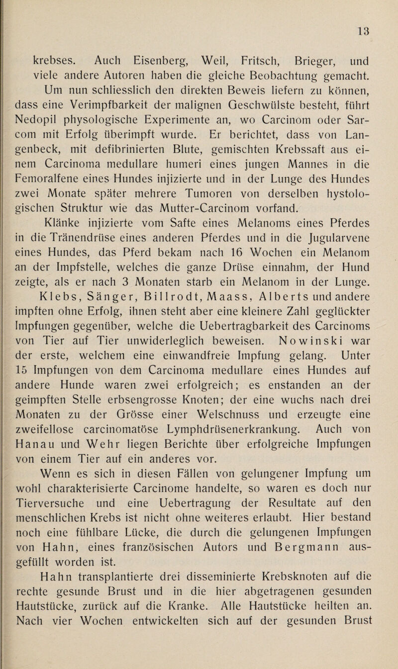 krebses. Auch Eisenberg, Weil, Fritsch, Brieger, und viele andere Autoren haben die gleiche Beobachtung gemacht. Um nun schliesslich den direkten Beweis liefern zu können, dass eine Verimpfbarkeit der malignen Geschwülste besteht, führt Nedopil physologische Experimente an, wo Carcinom oder Sar- com mit Erfolg überimpft wurde. Er berichtet, dass von Lan- genbeck, mit defibrinierten Blute, gemischten Krebssaft aus ei¬ nem Carcinoma medulläre humeri eines jungen Mannes in die Fetnoralfene eines Hundes injizierte und in der Lunge des Hundes zwei Monate später mehrere Tumoren von derselben hystolo- gischen Struktur wie das Mutter-Carcinom vorfand. Klänke injizierte vom Safte eines Melanoms eines Pferdes in die Tränendrüse eines anderen Pferdes und in die Jugularvene eines Hundes, das Pferd bekam nach 16 Wochen ein Melanom an der Impfstelle, welches die ganze Drüse einnahm, der Hund zeigte, als er nach 3 Monaten starb ein Melanom in der Lunge. Klebs, Sänger, Bi 11 rodt, Maass, A1 berts und andere impften ohne Erfolg, ihnen steht aber eine kleinere Zahl geglückter Impfungen gegenüber, welche die Uebertragbarkeit des Carcinoms von Tier auf Tier unwiderleglich beweisen. Nowinski war der erste, welchem eine einwandfreie Impfung gelang. Unter 15 Impfungen von dem Carcinoma medulläre eines Hundes auf andere Hunde waren zwei erfolgreich; es enstanden an der geimpften Stelle erbsengrosse Knoten; der eine wuchs nach drei Monaten zu der Grösse einer Welschnuss und erzeugte eine zweifellose carcinomatöse Lymphdrüsenerkrankung. Auch von Hanau und Wehr liegen Berichte über erfolgreiche Impfungen von einem Tier auf ein anderes vor. Wenn es sich in diesen Fällen von gelungener Impfung um wohl charakterisierte Carcinome handelte, so waren es doch nur Tierversuche und eine Uebertragung der Resultate auf den menschlichen Krebs ist nicht ohne weiteres erlaubt. Hier bestand noch eine fühlbare Lücke, die durch die gelungenen Impfungen von Hahn, eines französischen Autors und Bergmann aus¬ gefüllt worden ist. Hahn transplantierte drei disseminierte Krebsknoten auf die rechte gesunde Brust und in die hier abgetragenen gesunden Hautstücke, zurück auf die Kranke. Alle Hautstücke heilten an. Nach vier Wochen entwickelten sich auf der gesunden Brust