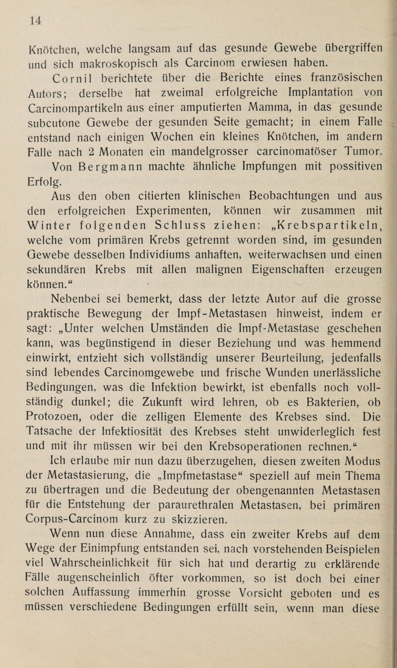 Knötchen, welche langsam auf das gesunde Gewebe Übergriffen und sich makroskopisch als Carcinom erwiesen haben. Cornil berichtete über die Berichte eines französischen Autors; derselbe hat zweimal erfolgreiche Implantation von Carcinompartikeln aus einer amputierten Mamma, in das gesunde subcutone Gewebe der gesunden Seite gemacht; in einem Falle entstand nach einigen Wochen ein kleines Knötchen, im andern Falle nach 2 Monaten ein mandelgrosser carcinomatöser Tumor. Von Bergmann machte ähnliche Impfungen mit possitiven Erfolg. Aus den oben citierten klinischen Beobachtungen und aus den erfolgreichen Experimenten, können wir zusammen mit Winter folgenden Schluss ziehen: „Krebspartikeln, welche vom primären Krebs getrennt worden sind, im gesunden Gewebe desselben Individiums anhaften, weiterwachsen und einen sekundären Krebs mit allen malignen Eigenschaften erzeugen können.“ Nebenbei sei bemerkt, dass der letzte Autor auf die grosse praktische Bewegung der Impf-Metastasen hinweist, indem er sagt: „Unter welchen Umständen die Impf-Metastase geschehen kann, was begünstigend in dieser Beziehung und was hemmend einwirkt, entzieht sich vollständig unserer Beurteilung, jedenfalls sind lebendes Carcinomgewebe und frische Wunden unerlässliche Bedingungen, was die Infektion bewirkt, ist ebenfalls noch voll¬ ständig dunkel; die Zukunft wird lehren, ob es Bakterien, ob Protozoen, oder die zelligen Elemente des Krebses sind. Die Tatsache der Infektiosität des Krebses steht unwiderleglich fest und mit ihr müssen wir bei den Krebsoperationen rechnen.“ Ich erlaube mir nun dazu überzugehen, diesen zweiten Modus der Metastasierung, die „Impfmetastase“ speziell auf mein Thema zu übertragen und die Bedeutung der obengenannten Metastasen für die Entstehung der paraurethralen Metastasen, bei primären Corpus-Carcinom kurz zu skizzieren. Wenn nun diese Annahme, dass ein zweiter Krebs auf dem Wege der Einimpfung entstanden sei, nach vorstehenden Beispielen viel Wahrscheinlichkeit für sich hat und derartig zu erklärende Fälle augenscheinlich öfter Vorkommen, so ist doch bei einer solchen Auffassung immerhin grosse Vorsicht geboten und es müssen verschiedene Bedingungen erfüllt sein, wenn man diese